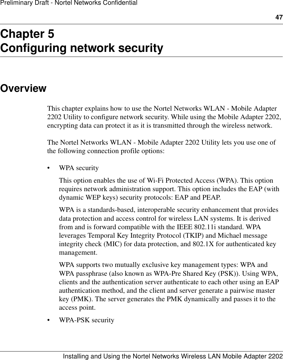 47Installing and Using the Nortel Networks Wireless LAN Mobile Adapter 2202Preliminary Draft - Nortel Networks ConfidentialChapter 5Configuring network securityOverviewThis chapter explains how to use the Nortel Networks WLAN - Mobile Adapter 2202 Utility to configure network security. While using the Mobile Adapter 2202, encrypting data can protect it as it is transmitted through the wireless network.The Nortel Networks WLAN - Mobile Adapter 2202 Utility lets you use one of the following connection profile options:• WPA securityThis option enables the use of Wi-Fi Protected Access (WPA). This option requires network administration support. This option includes the EAP (with dynamic WEP keys) security protocols: EAP and PEAP.WPA is a standards-based, interoperable security enhancement that provides data protection and access control for wireless LAN systems. It is derived from and is forward compatible with the IEEE 802.11i standard. WPA leverages Temporal Key Integrity Protocol (TKIP) and Michael message integrity check (MIC) for data protection, and 802.1X for authenticated key management.WPA supports two mutually exclusive key management types: WPA and WPA passphrase (also known as WPA-Pre Shared Key (PSK)). Using WPA, clients and the authentication server authenticate to each other using an EAP authentication method, and the client and server generate a pairwise master key (PMK). The server generates the PMK dynamically and passes it to the access point.• WPA-PSK security