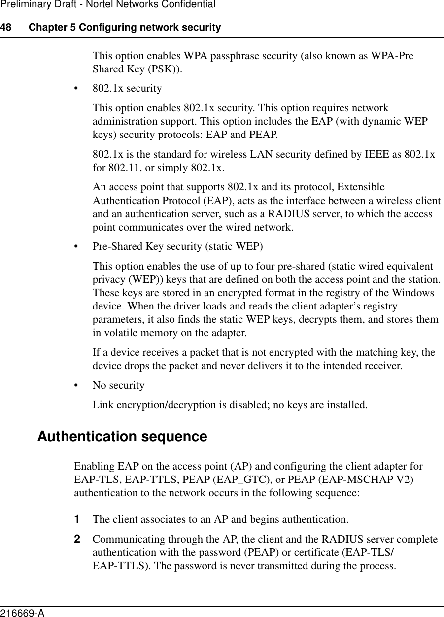 48 Chapter 5 Configuring network security216669-APreliminary Draft - Nortel Networks ConfidentialThis option enables WPA passphrase security (also known as WPA-Pre Shared Key (PSK)).• 802.1x securityThis option enables 802.1x security. This option requires network administration support. This option includes the EAP (with dynamic WEP keys) security protocols: EAP and PEAP.802.1x is the standard for wireless LAN security defined by IEEE as 802.1x for 802.11, or simply 802.1x. An access point that supports 802.1x and its protocol, Extensible Authentication Protocol (EAP), acts as the interface between a wireless client and an authentication server, such as a RADIUS server, to which the access point communicates over the wired network.• Pre-Shared Key security (static WEP)This option enables the use of up to four pre-shared (static wired equivalent privacy (WEP)) keys that are defined on both the access point and the station. These keys are stored in an encrypted format in the registry of the Windows device. When the driver loads and reads the client adapter’s registry parameters, it also finds the static WEP keys, decrypts them, and stores them in volatile memory on the adapter.If a device receives a packet that is not encrypted with the matching key, the device drops the packet and never delivers it to the intended receiver.• No securityLink encryption/decryption is disabled; no keys are installed.Authentication sequenceEnabling EAP on the access point (AP) and configuring the client adapter for EAP-TLS, EAP-TTLS, PEAP (EAP_GTC), or PEAP (EAP-MSCHAP V2) authentication to the network occurs in the following sequence:1The client associates to an AP and begins authentication.2Communicating through the AP, the client and the RADIUS server complete authentication with the password (PEAP) or certificate (EAP-TLS/EAP-TTLS). The password is never transmitted during the process.