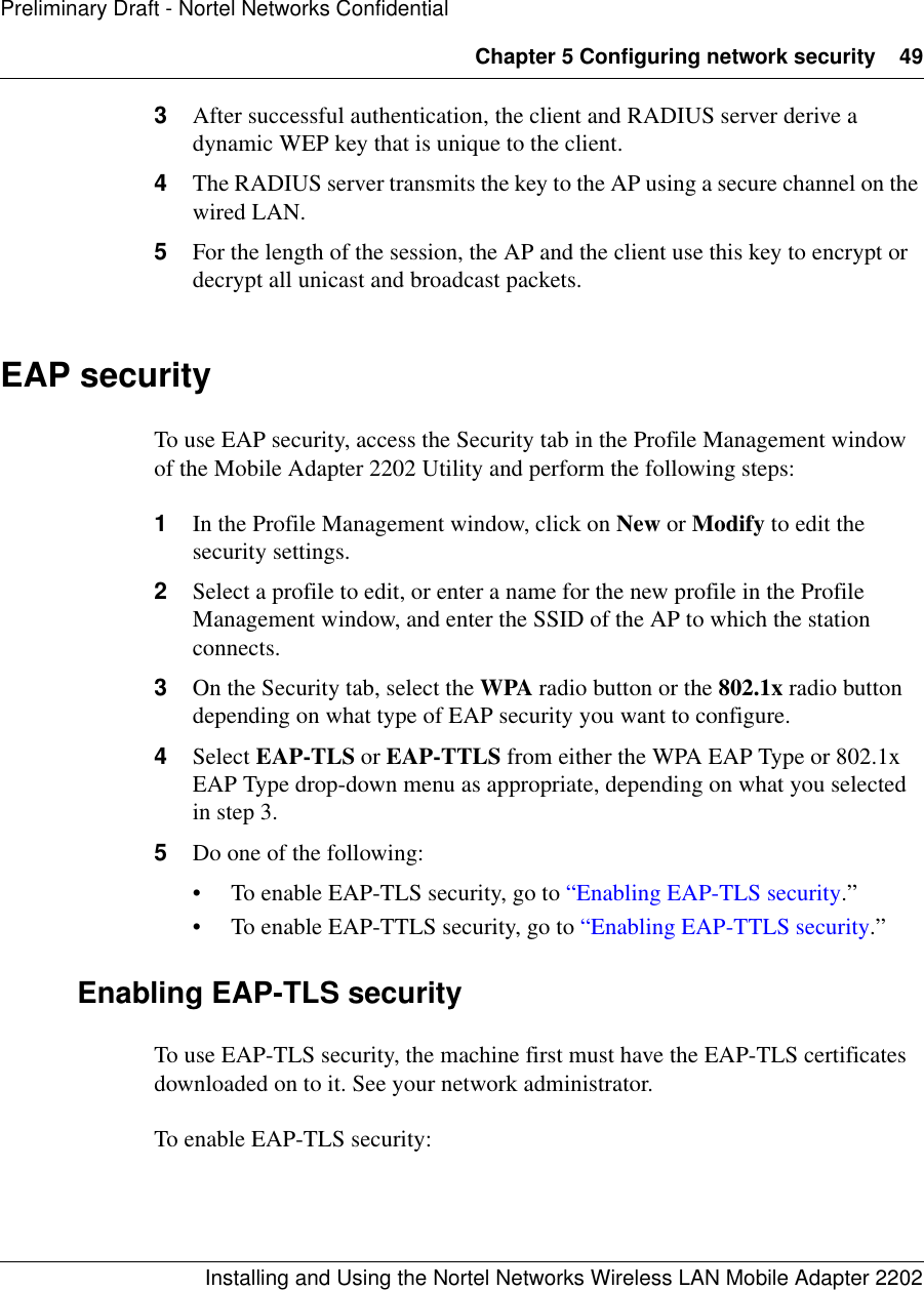 Chapter 5 Configuring network security 49Installing and Using the Nortel Networks Wireless LAN Mobile Adapter 2202Preliminary Draft - Nortel Networks Confidential3After successful authentication, the client and RADIUS server derive a dynamic WEP key that is unique to the client.4The RADIUS server transmits the key to the AP using a secure channel on the wired LAN.5For the length of the session, the AP and the client use this key to encrypt or decrypt all unicast and broadcast packets.EAP securityTo use EAP security, access the Security tab in the Profile Management window of the Mobile Adapter 2202 Utility and perform the following steps:1In the Profile Management window, click on New or Modify to edit the security settings.2Select a profile to edit, or enter a name for the new profile in the Profile Management window, and enter the SSID of the AP to which the station connects.3On the Security tab, select the WPA radio button or the 802.1x radio button depending on what type of EAP security you want to configure.4Select EAP-TLS or EAP-TTLS from either the WPA EAP Type or 802.1x EAP Type drop-down menu as appropriate, depending on what you selected in step 3.5Do one of the following:• To enable EAP-TLS security, go to “Enabling EAP-TLS security.” • To enable EAP-TTLS security, go to “Enabling EAP-TTLS security.”Enabling EAP-TLS securityTo use EAP-TLS security, the machine first must have the EAP-TLS certificates downloaded on to it. See your network administrator.To enable EAP-TLS security: