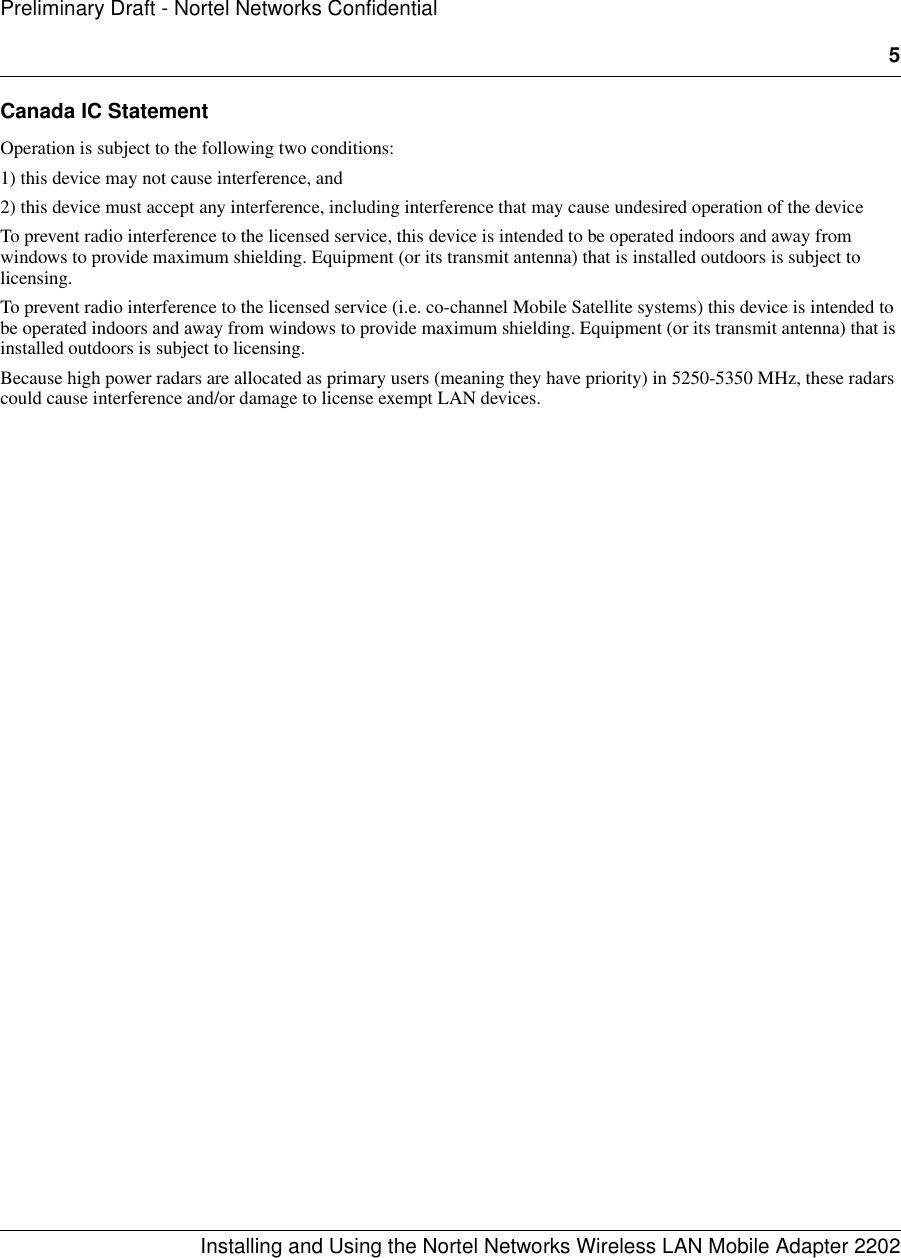 5Installing and Using the Nortel Networks Wireless LAN Mobile Adapter 2202Preliminary Draft - Nortel Networks ConfidentialCanada IC StatementOperation is subject to the following two conditions:1) this device may not cause interference, and2) this device must accept any interference, including interference that may cause undesired operation of the deviceTo prevent radio interference to the licensed service, this device is intended to be operated indoors and away from windows to provide maximum shielding. Equipment (or its transmit antenna) that is installed outdoors is subject to licensing.To prevent radio interference to the licensed service (i.e. co-channel Mobile Satellite systems) this device is intended to be operated indoors and away from windows to provide maximum shielding. Equipment (or its transmit antenna) that is installed outdoors is subject to licensing.Because high power radars are allocated as primary users (meaning they have priority) in 5250-5350 MHz, these radars could cause interference and/or damage to license exempt LAN devices.