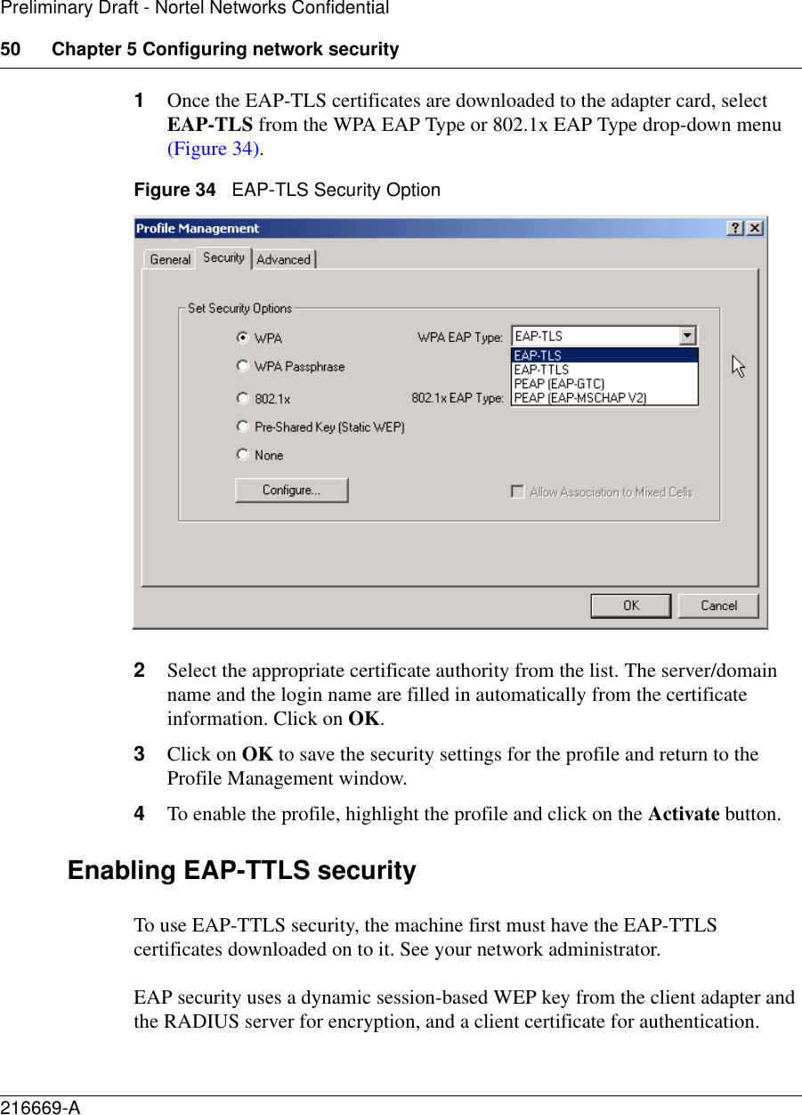 50 Chapter 5 Configuring network security216669-APreliminary Draft - Nortel Networks Confidential1Once the EAP-TLS certificates are downloaded to the adapter card, select EAP-TLS from the WPA EAP Type or 802.1x EAP Type drop-down menu (Figure 34).Figure 34   EAP-TLS Security Option2Select the appropriate certificate authority from the list. The server/domain name and the login name are filled in automatically from the certificate information. Click on OK.3Click on OK to save the security settings for the profile and return to the Profile Management window.4To enable the profile, highlight the profile and click on the Activate button.Enabling EAP-TTLS securityTo use EAP-TTLS security, the machine first must have the EAP-TTLS certificates downloaded on to it. See your network administrator.EAP security uses a dynamic session-based WEP key from the client adapter and the RADIUS server for encryption, and a client certificate for authentication.