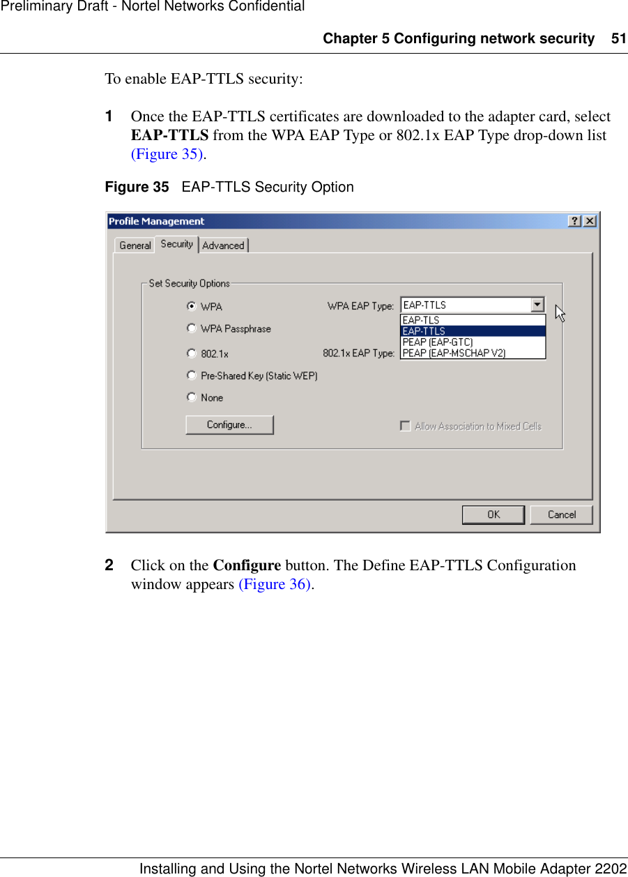 Chapter 5 Configuring network security 51Installing and Using the Nortel Networks Wireless LAN Mobile Adapter 2202Preliminary Draft - Nortel Networks ConfidentialTo enable EAP-TTLS security:1Once the EAP-TTLS certificates are downloaded to the adapter card, select EAP-TTLS from the WPA EAP Type or 802.1x EAP Type drop-down list (Figure 35). Figure 35   EAP-TTLS Security Option2Click on the Configure button. The Define EAP-TTLS Configuration window appears (Figure 36).