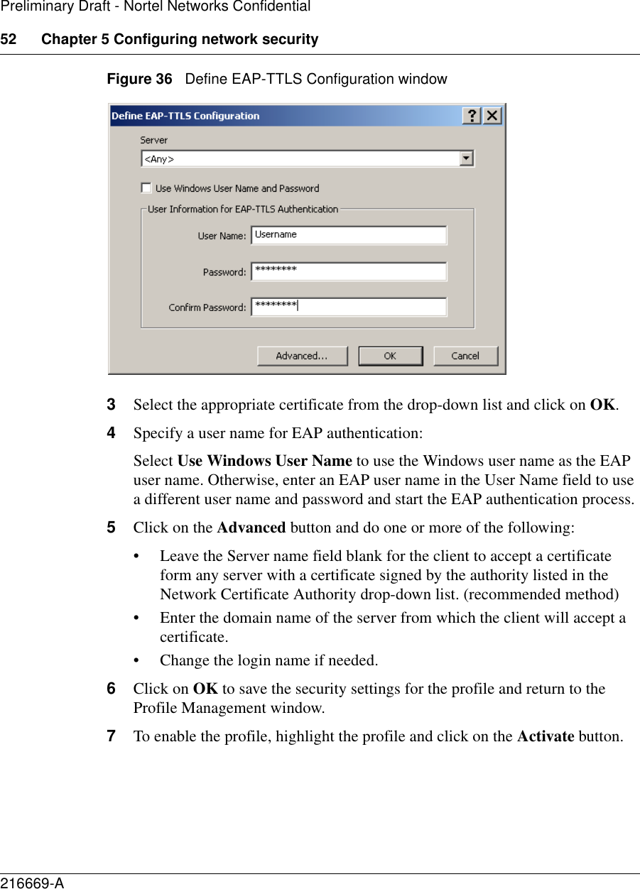 52 Chapter 5 Configuring network security216669-APreliminary Draft - Nortel Networks ConfidentialFigure 36   Define EAP-TTLS Configuration window3Select the appropriate certificate from the drop-down list and click on OK.4Specify a user name for EAP authentication:Select Use Windows User Name to use the Windows user name as the EAP user name. Otherwise, enter an EAP user name in the User Name field to use a different user name and password and start the EAP authentication process.5Click on the Advanced button and do one or more of the following:• Leave the Server name field blank for the client to accept a certificate form any server with a certificate signed by the authority listed in the Network Certificate Authority drop-down list. (recommended method)• Enter the domain name of the server from which the client will accept a certificate.• Change the login name if needed.6Click on OK to save the security settings for the profile and return to the Profile Management window.7To enable the profile, highlight the profile and click on the Activate button.