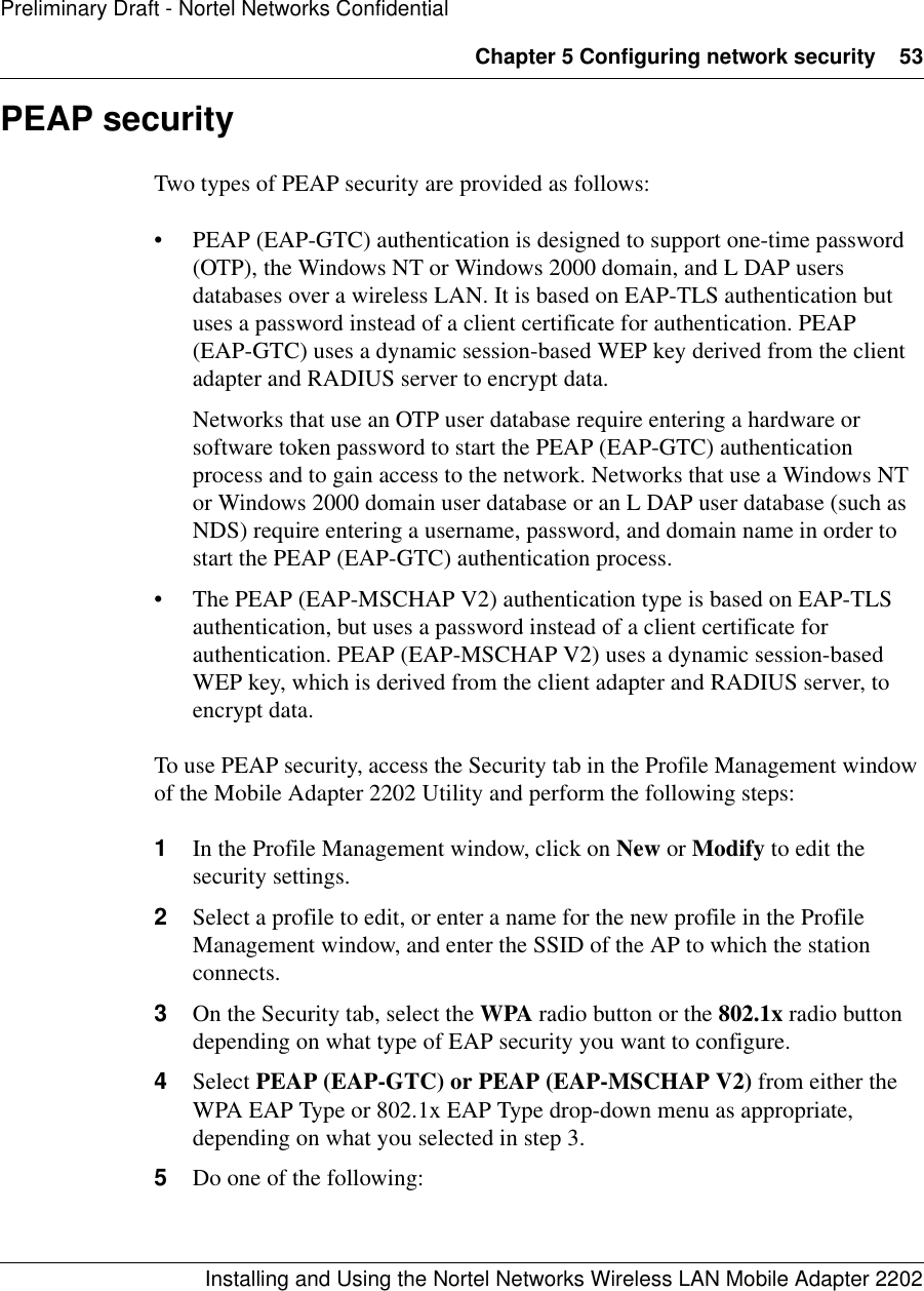 Chapter 5 Configuring network security 53Installing and Using the Nortel Networks Wireless LAN Mobile Adapter 2202Preliminary Draft - Nortel Networks ConfidentialPEAP securityTwo types of PEAP security are provided as follows:• PEAP (EAP-GTC) authentication is designed to support one-time password (OTP), the Windows NT or Windows 2000 domain, and L DAP users databases over a wireless LAN. It is based on EAP-TLS authentication but uses a password instead of a client certificate for authentication. PEAP (EAP-GTC) uses a dynamic session-based WEP key derived from the client adapter and RADIUS server to encrypt data.Networks that use an OTP user database require entering a hardware or software token password to start the PEAP (EAP-GTC) authentication process and to gain access to the network. Networks that use a Windows NT or Windows 2000 domain user database or an L DAP user database (such as NDS) require entering a username, password, and domain name in order to start the PEAP (EAP-GTC) authentication process.• The PEAP (EAP-MSCHAP V2) authentication type is based on EAP-TLS authentication, but uses a password instead of a client certificate for authentication. PEAP (EAP-MSCHAP V2) uses a dynamic session-based WEP key, which is derived from the client adapter and RADIUS server, to encrypt data.To use PEAP security, access the Security tab in the Profile Management window of the Mobile Adapter 2202 Utility and perform the following steps:1In the Profile Management window, click on New or Modify to edit the security settings.2Select a profile to edit, or enter a name for the new profile in the Profile Management window, and enter the SSID of the AP to which the station connects.3On the Security tab, select the WPA radio button or the 802.1x radio button depending on what type of EAP security you want to configure.4Select PEAP (EAP-GTC) or PEAP (EAP-MSCHAP V2) from either the WPA EAP Type or 802.1x EAP Type drop-down menu as appropriate, depending on what you selected in step 3.5Do one of the following: