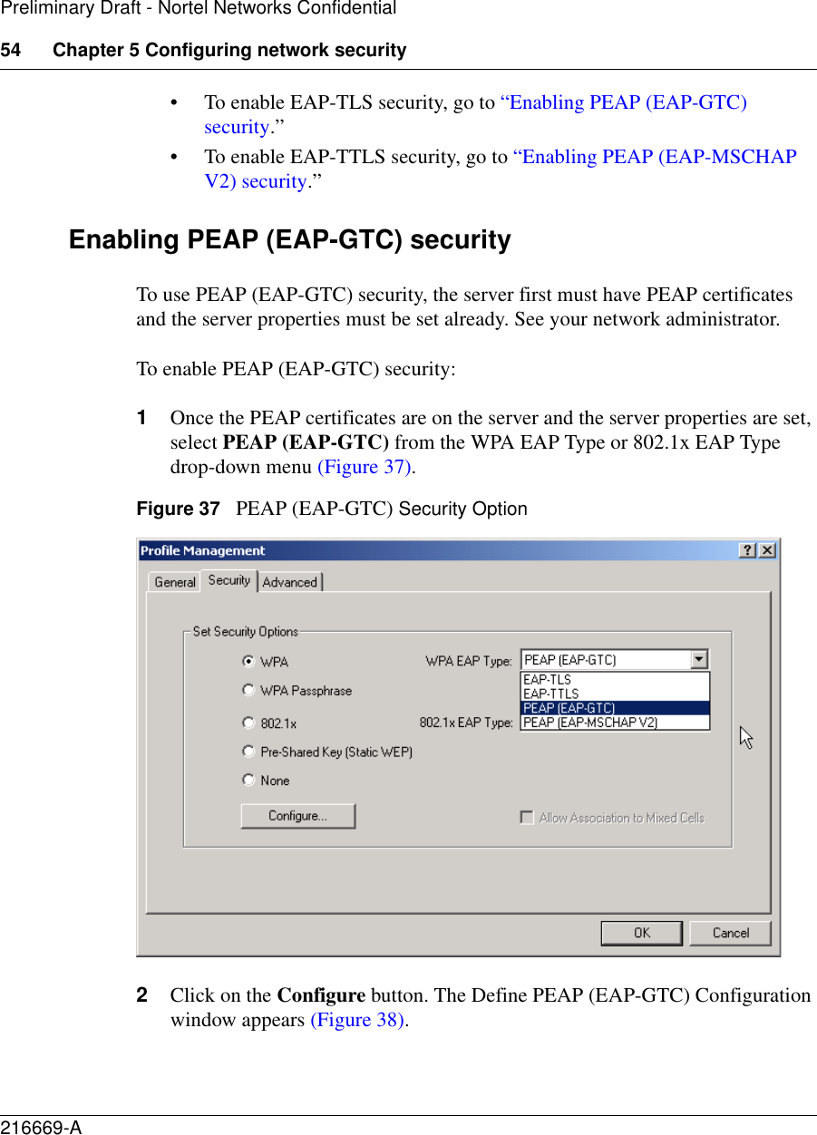 54 Chapter 5 Configuring network security216669-APreliminary Draft - Nortel Networks Confidential• To enable EAP-TLS security, go to “Enabling PEAP (EAP-GTC) security.” • To enable EAP-TTLS security, go to “Enabling PEAP (EAP-MSCHAP V2) security.”Enabling PEAP (EAP-GTC) securityTo use PEAP (EAP-GTC) security, the server first must have PEAP certificates and the server properties must be set already. See your network administrator.To enable PEAP (EAP-GTC) security:1Once the PEAP certificates are on the server and the server properties are set, select PEAP (EAP-GTC) from the WPA EAP Type or 802.1x EAP Type drop-down menu (Figure 37).Figure 37   PEAP (EAP-GTC) Security Option2Click on the Configure button. The Define PEAP (EAP-GTC) Configuration window appears (Figure 38).