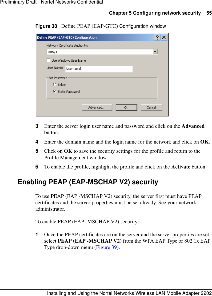 Chapter 5 Configuring network security 55Installing and Using the Nortel Networks Wireless LAN Mobile Adapter 2202Preliminary Draft - Nortel Networks ConfidentialFigure 38   Define PEAP (EAP-GTC) Configuration window3Enter the server login user name and password and click on the Advanced button.4Enter the domain name and the login name for the network and click on OK.5Click on OK to save the security settings for the profile and return to the Profile Management window.6To enable the profile, highlight the profile and click on the Activate button.Enabling PEAP (EAP-MSCHAP V2) securityTo use PEAP (EAP -MSCHAP V2) security, the server first must have PEAP certificates and the server properties must be set already. See your network administrator.To enable PEAP (EAP -MSCHAP V2) security:1Once the PEAP certificates are on the server and the server properties are set, select PEAP (EAP -MSCHAP V2) from the WPA EAP Type or 802.1x EAP Type drop-down menu (Figure 39).