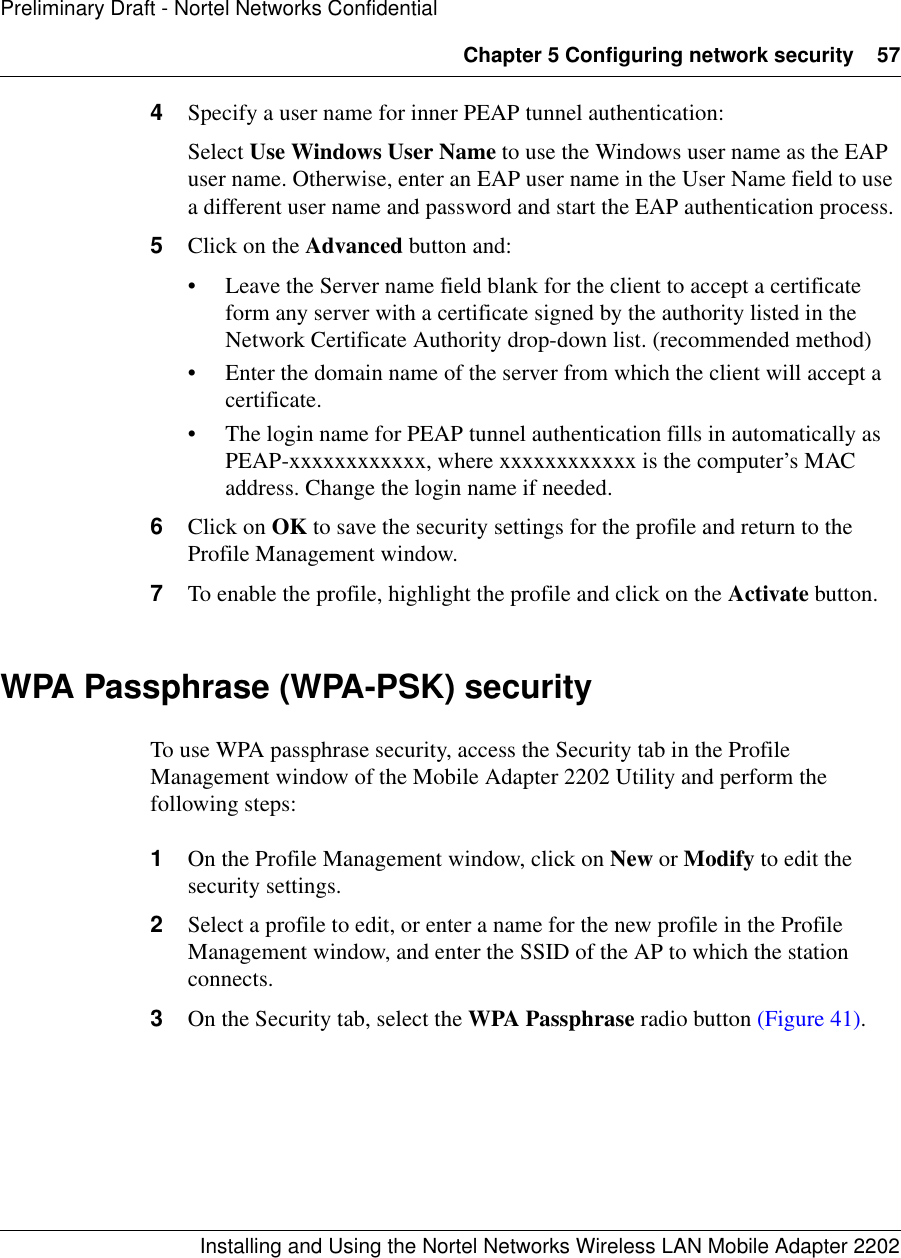 Chapter 5 Configuring network security 57Installing and Using the Nortel Networks Wireless LAN Mobile Adapter 2202Preliminary Draft - Nortel Networks Confidential4Specify a user name for inner PEAP tunnel authentication:Select Use Windows User Name to use the Windows user name as the EAP user name. Otherwise, enter an EAP user name in the User Name field to use a different user name and password and start the EAP authentication process.5Click on the Advanced button and:• Leave the Server name field blank for the client to accept a certificate form any server with a certificate signed by the authority listed in the Network Certificate Authority drop-down list. (recommended method)• Enter the domain name of the server from which the client will accept a certificate.• The login name for PEAP tunnel authentication fills in automatically as PEAP-xxxxxxxxxxxx, where xxxxxxxxxxxx is the computer’s MAC address. Change the login name if needed.6Click on OK to save the security settings for the profile and return to the Profile Management window.7To enable the profile, highlight the profile and click on the Activate button.WPA Passphrase (WPA-PSK) securityTo use WPA passphrase security, access the Security tab in the Profile Management window of the Mobile Adapter 2202 Utility and perform the following steps:1On the Profile Management window, click on New or Modify to edit the security settings.2Select a profile to edit, or enter a name for the new profile in the Profile Management window, and enter the SSID of the AP to which the station connects.3On the Security tab, select the WPA Passphrase radio button (Figure 41).