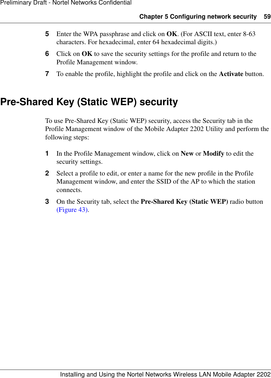 Chapter 5 Configuring network security 59Installing and Using the Nortel Networks Wireless LAN Mobile Adapter 2202Preliminary Draft - Nortel Networks Confidential5Enter the WPA passphrase and click on OK. (For ASCII text, enter 8-63 characters. For hexadecimal, enter 64 hexadecimal digits.)6Click on OK to save the security settings for the profile and return to the Profile Management window.7To enable the profile, highlight the profile and click on the Activate button.Pre-Shared Key (Static WEP) securityTo use Pre-Shared Key (Static WEP) security, access the Security tab in the Profile Management window of the Mobile Adapter 2202 Utility and perform the following steps:1In the Profile Management window, click on New or Modify to edit the security settings.2Select a profile to edit, or enter a name for the new profile in the Profile Management window, and enter the SSID of the AP to which the station connects.3On the Security tab, select the Pre-Shared Key (Static WEP) radio button (Figure 43).