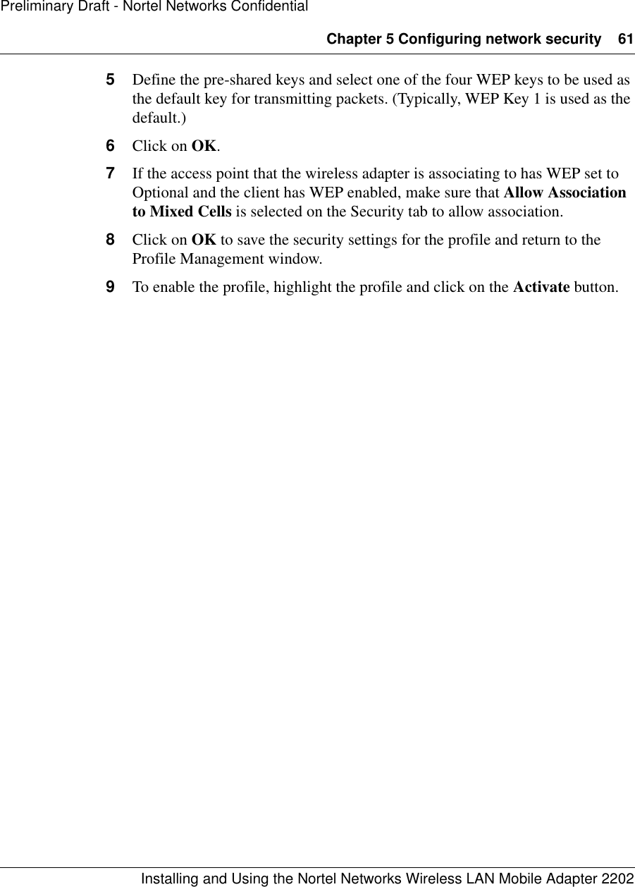 Chapter 5 Configuring network security 61Installing and Using the Nortel Networks Wireless LAN Mobile Adapter 2202Preliminary Draft - Nortel Networks Confidential5Define the pre-shared keys and select one of the four WEP keys to be used as the default key for transmitting packets. (Typically, WEP Key 1 is used as the default.)6Click on OK.7If the access point that the wireless adapter is associating to has WEP set to Optional and the client has WEP enabled, make sure that Allow Association to Mixed Cells is selected on the Security tab to allow association.8Click on OK to save the security settings for the profile and return to the Profile Management window.9To enable the profile, highlight the profile and click on the Activate button.