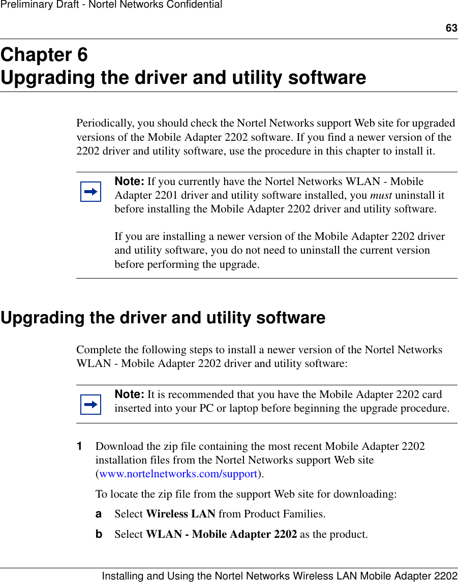 63Installing and Using the Nortel Networks Wireless LAN Mobile Adapter 2202Preliminary Draft - Nortel Networks ConfidentialChapter 6Upgrading the driver and utility softwarePeriodically, you should check the Nortel Networks support Web site for upgraded versions of the Mobile Adapter 2202 software. If you find a newer version of the 2202 driver and utility software, use the procedure in this chapter to install it.Upgrading the driver and utility softwareComplete the following steps to install a newer version of the Nortel Networks WLAN - Mobile Adapter 2202 driver and utility software: 1Download the zip file containing the most recent Mobile Adapter 2202 installation files from the Nortel Networks support Web site (www.nortelnetworks.com/support). To locate the zip file from the support Web site for downloading:aSelect Wireless LAN from Product Families.bSelect WLAN - Mobile Adapter 2202 as the product.Note: If you currently have the Nortel Networks WLAN - Mobile Adapter 2201 driver and utility software installed, you must uninstall it before installing the Mobile Adapter 2202 driver and utility software. If you are installing a newer version of the Mobile Adapter 2202 driver and utility software, you do not need to uninstall the current version before performing the upgrade.Note: It is recommended that you have the Mobile Adapter 2202 card inserted into your PC or laptop before beginning the upgrade procedure.