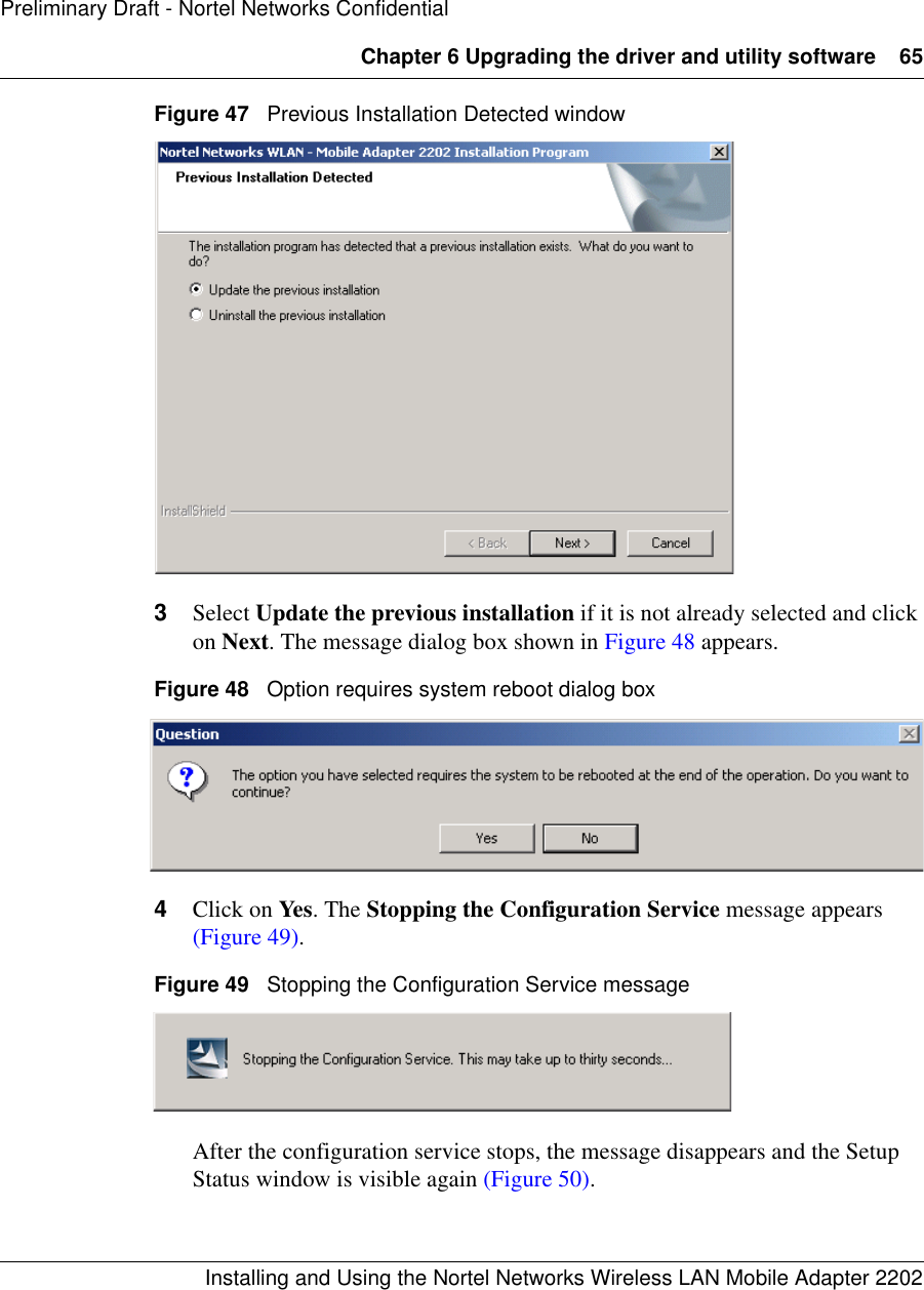 Chapter 6 Upgrading the driver and utility software 65Installing and Using the Nortel Networks Wireless LAN Mobile Adapter 2202Preliminary Draft - Nortel Networks ConfidentialFigure 47   Previous Installation Detected window3Select Update the previous installation if it is not already selected and click on Next. The message dialog box shown in Figure 48 appears.Figure 48   Option requires system reboot dialog box4Click on Yes. The Stopping the Configuration Service message appears (Figure 49).Figure 49   Stopping the Configuration Service messageAfter the configuration service stops, the message disappears and the Setup Status window is visible again (Figure 50).