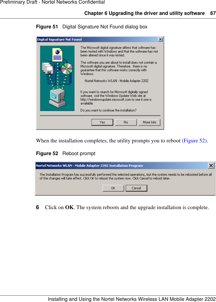 Chapter 6 Upgrading the driver and utility software 67Installing and Using the Nortel Networks Wireless LAN Mobile Adapter 2202Preliminary Draft - Nortel Networks ConfidentialFigure 51   Digital Signature Not Found dialog boxWhen the installation completes, the utility prompts you to reboot (Figure 52). Figure 52   Reboot prompt6Click on OK. The system reboots and the upgrade installation is complete. 