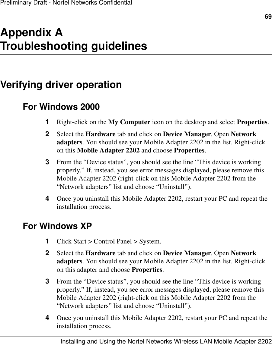 69Installing and Using the Nortel Networks Wireless LAN Mobile Adapter 2202Preliminary Draft - Nortel Networks ConfidentialAppendix ATroubleshooting guidelinesVerifying driver operationFor Windows 20001Right-click on the My Computer icon on the desktop and select Properties.2Select the Hardware tab and click on Device Manager. Open Network adapters. You should see your Mobile Adapter 2202 in the list. Right-click on this Mobile Adapter 2202 and choose Properties.3From the “Device status”, you should see the line “This device is working properly.” If, instead, you see error messages displayed, please remove this Mobile Adapter 2202 (right-click on this Mobile Adapter 2202 from the “Network adapters” list and choose “Uninstall”). 4Once you uninstall this Mobile Adapter 2202, restart your PC and repeat the installation process. For Windows XP1Click Start &gt; Control Panel &gt; System.2Select the Hardware tab and click on Device Manager. Open Network adapters. You should see your Mobile Adapter 2202 in the list. Right-click on this adapter and choose Properties.3From the “Device status”, you should see the line “This device is working properly.” If, instead, you see error messages displayed, please remove this Mobile Adapter 2202 (right-click on this Mobile Adapter 2202 from the “Network adapters” list and choose “Uninstall”). 4Once you uninstall this Mobile Adapter 2202, restart your PC and repeat the installation process. 