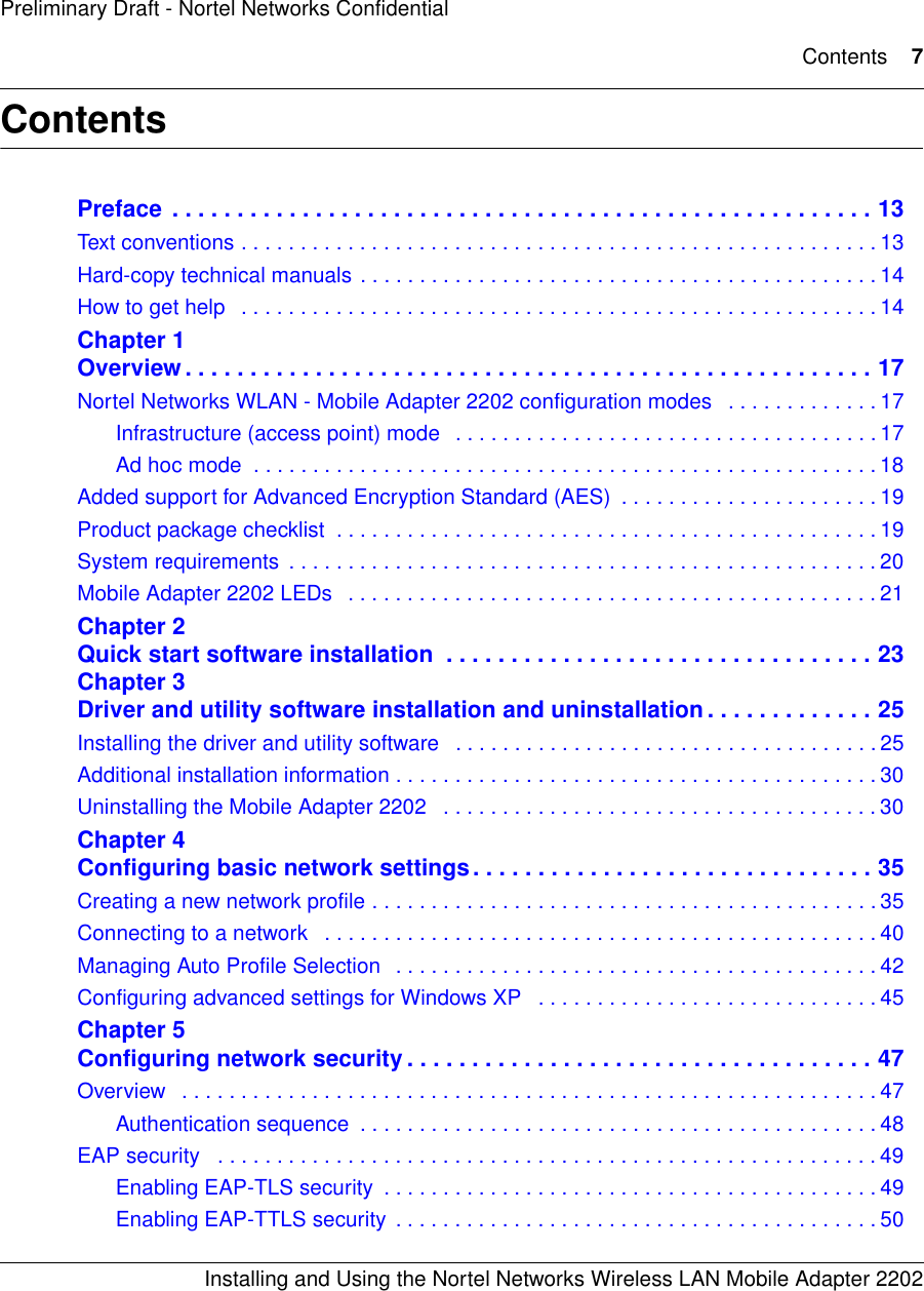 Contents 7Installing and Using the Nortel Networks Wireless LAN Mobile Adapter 2202Preliminary Draft - Nortel Networks ConfidentialContentsPreface  . . . . . . . . . . . . . . . . . . . . . . . . . . . . . . . . . . . . . . . . . . . . . . . . . . . . . . 13Text conventions . . . . . . . . . . . . . . . . . . . . . . . . . . . . . . . . . . . . . . . . . . . . . . . . . . . . . . 13Hard-copy technical manuals . . . . . . . . . . . . . . . . . . . . . . . . . . . . . . . . . . . . . . . . . . . . 14How to get help   . . . . . . . . . . . . . . . . . . . . . . . . . . . . . . . . . . . . . . . . . . . . . . . . . . . . . . 14Chapter 1Overview. . . . . . . . . . . . . . . . . . . . . . . . . . . . . . . . . . . . . . . . . . . . . . . . . . . . . 17Nortel Networks WLAN - Mobile Adapter 2202 configuration modes   . . . . . . . . . . . . . 17Infrastructure (access point) mode   . . . . . . . . . . . . . . . . . . . . . . . . . . . . . . . . . . . . 17Ad hoc mode  . . . . . . . . . . . . . . . . . . . . . . . . . . . . . . . . . . . . . . . . . . . . . . . . . . . . . 18Added support for Advanced Encryption Standard (AES)  . . . . . . . . . . . . . . . . . . . . . . 19Product package checklist  . . . . . . . . . . . . . . . . . . . . . . . . . . . . . . . . . . . . . . . . . . . . . . 19System requirements  . . . . . . . . . . . . . . . . . . . . . . . . . . . . . . . . . . . . . . . . . . . . . . . . . . 20Mobile Adapter 2202 LEDs   . . . . . . . . . . . . . . . . . . . . . . . . . . . . . . . . . . . . . . . . . . . . . 21Chapter 2Quick start software installation  . . . . . . . . . . . . . . . . . . . . . . . . . . . . . . . . . 23Chapter 3Driver and utility software installation and uninstallation . . . . . . . . . . . . . 25Installing the driver and utility software   . . . . . . . . . . . . . . . . . . . . . . . . . . . . . . . . . . . . 25Additional installation information . . . . . . . . . . . . . . . . . . . . . . . . . . . . . . . . . . . . . . . . . 30Uninstalling the Mobile Adapter 2202   . . . . . . . . . . . . . . . . . . . . . . . . . . . . . . . . . . . . . 30Chapter 4Configuring basic network settings. . . . . . . . . . . . . . . . . . . . . . . . . . . . . . . 35Creating a new network profile . . . . . . . . . . . . . . . . . . . . . . . . . . . . . . . . . . . . . . . . . . . 35Connecting to a network   . . . . . . . . . . . . . . . . . . . . . . . . . . . . . . . . . . . . . . . . . . . . . . . 40Managing Auto Profile Selection   . . . . . . . . . . . . . . . . . . . . . . . . . . . . . . . . . . . . . . . . . 42Configuring advanced settings for Windows XP   . . . . . . . . . . . . . . . . . . . . . . . . . . . . . 45Chapter 5Configuring network security . . . . . . . . . . . . . . . . . . . . . . . . . . . . . . . . . . . . 47Overview   . . . . . . . . . . . . . . . . . . . . . . . . . . . . . . . . . . . . . . . . . . . . . . . . . . . . . . . . . . . 47Authentication sequence  . . . . . . . . . . . . . . . . . . . . . . . . . . . . . . . . . . . . . . . . . . . . 48EAP security   . . . . . . . . . . . . . . . . . . . . . . . . . . . . . . . . . . . . . . . . . . . . . . . . . . . . . . . . 49Enabling EAP-TLS security  . . . . . . . . . . . . . . . . . . . . . . . . . . . . . . . . . . . . . . . . . . 49Enabling EAP-TTLS security  . . . . . . . . . . . . . . . . . . . . . . . . . . . . . . . . . . . . . . . . . 50