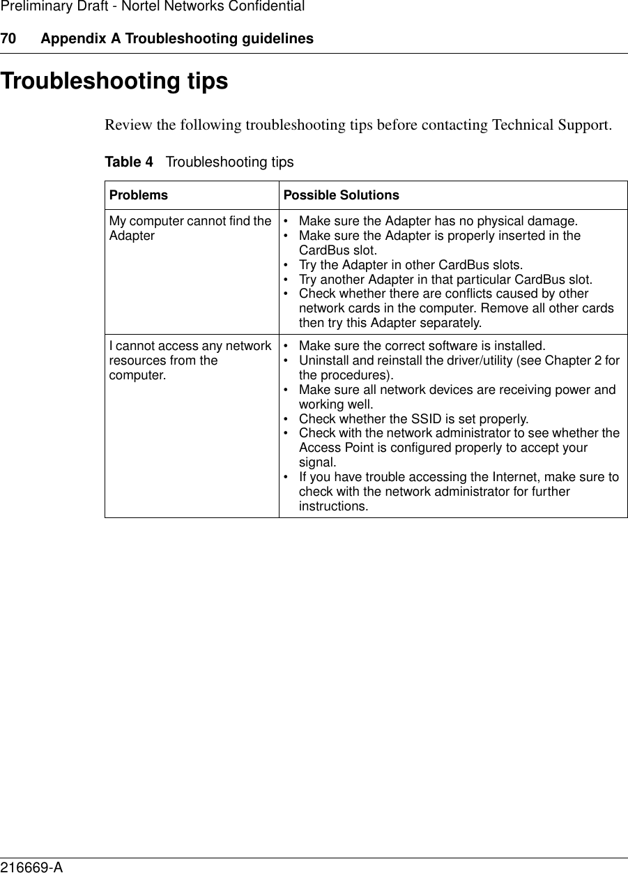 70 Appendix A Troubleshooting guidelines216669-APreliminary Draft - Nortel Networks ConfidentialTroubleshooting tipsReview the following troubleshooting tips before contacting Technical Support.Table 4   Troubleshooting tipsProblems Possible SolutionsMy computer cannot find the Adapter • Make sure the Adapter has no physical damage. • Make sure the Adapter is properly inserted in the CardBus slot.• Try the Adapter in other CardBus slots.• Try another Adapter in that particular CardBus slot. • Check whether there are conflicts caused by other network cards in the computer. Remove all other cards then try this Adapter separately.I cannot access any network resources from the computer. • Make sure the correct software is installed. • Uninstall and reinstall the driver/utility (see Chapter 2 for the procedures). • Make sure all network devices are receiving power and working well.• Check whether the SSID is set properly. • Check with the network administrator to see whether the Access Point is configured properly to accept your signal. • If you have trouble accessing the Internet, make sure to check with the network administrator for further instructions. 