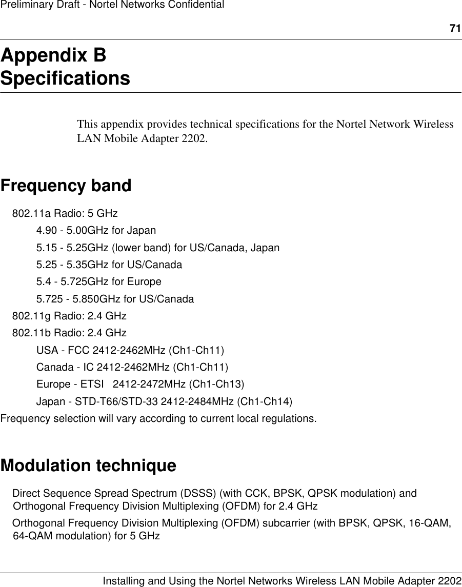 71Installing and Using the Nortel Networks Wireless LAN Mobile Adapter 2202Preliminary Draft - Nortel Networks ConfidentialAppendix BSpecificationsThis appendix provides technical specifications for the Nortel Network Wireless LAN Mobile Adapter 2202.Frequency band 802.11a Radio: 5 GHz4.90 - 5.00GHz for Japan5.15 - 5.25GHz (lower band) for US/Canada, Japan5.25 - 5.35GHz for US/Canada5.4 - 5.725GHz for Europe5.725 - 5.850GHz for US/Canada802.11g Radio: 2.4 GHz 802.11b Radio: 2.4 GHzUSA - FCC 2412-2462MHz (Ch1-Ch11)Canada - IC 2412-2462MHz (Ch1-Ch11)Europe - ETSI   2412-2472MHz (Ch1-Ch13)Japan - STD-T66/STD-33 2412-2484MHz (Ch1-Ch14)Frequency selection will vary according to current local regulations.Modulation techniqueDirect Sequence Spread Spectrum (DSSS) (with CCK, BPSK, QPSK modulation) and Orthogonal Frequency Division Multiplexing (OFDM) for 2.4 GHz Orthogonal Frequency Division Multiplexing (OFDM) subcarrier (with BPSK, QPSK, 16-QAM, 64-QAM modulation) for 5 GHz 