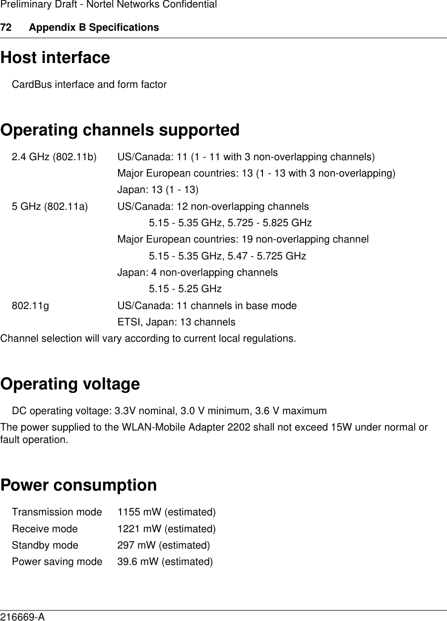 72 Appendix B Specifications216669-APreliminary Draft - Nortel Networks ConfidentialHost interfaceCardBus interface and form factorOperating channels supported2.4 GHz (802.11b) US/Canada: 11 (1 - 11 with 3 non-overlapping channels) Major European countries: 13 (1 - 13 with 3 non-overlapping) Japan: 13 (1 - 13) 5 GHz (802.11a) US/Canada: 12 non-overlapping channels5.15 - 5.35 GHz, 5.725 - 5.825 GHz Major European countries: 19 non-overlapping channel 5.15 - 5.35 GHz, 5.47 - 5.725 GHz Japan: 4 non-overlapping channels 5.15 - 5.25 GHz 802.11g US/Canada: 11 channels in base modeETSI, Japan: 13 channelsChannel selection will vary according to current local regulations.Operating voltageDC operating voltage: 3.3V nominal, 3.0 V minimum, 3.6 V maximumThe power supplied to the WLAN-Mobile Adapter 2202 shall not exceed 15W under normal or fault operation.Power consumptionTransmission mode 1155 mW (estimated) Receive mode 1221 mW (estimated) Standby mode  297 mW (estimated) Power saving mode 39.6 mW (estimated) 