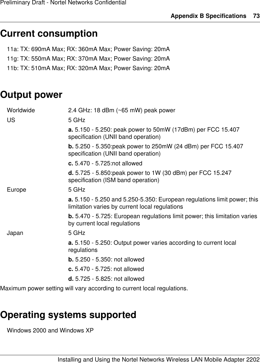 Appendix B Specifications 73Installing and Using the Nortel Networks Wireless LAN Mobile Adapter 2202Preliminary Draft - Nortel Networks ConfidentialCurrent consumption11a: TX: 690mA Max; RX: 360mA Max; Power Saving: 20mA11g: TX: 550mA Max; RX: 370mA Max; Power Saving: 20mA11b: TX: 510mA Max; RX: 320mA Max; Power Saving: 20mAOutput powerWorldwide 2.4 GHz: 18 dBm (~65 mW) peak power US 5 GHz a. 5.150 - 5.250: peak power to 50mW (17dBm) per FCC 15.407 specification (UNII band operation) b. 5.250 - 5.350:peak power to 250mW (24 dBm) per FCC 15.407 specification (UNII band operation) c. 5.470 - 5.725:not allowed d. 5.725 - 5.850:peak power to 1W (30 dBm) per FCC 15.247 specification (ISM band operation) Europe 5 GHza. 5.150 - 5.250 and 5.250-5.350: European regulations limit power; this limitation varies by current local regulationsb. 5.470 - 5.725: European regulations limit power; this limitation varies by current local regulationsJapan 5 GHz a. 5.150 - 5.250: Output power varies according to current local regulationsb. 5.250 - 5.350: not allowed c. 5.470 - 5.725: not allowed d. 5.725 - 5.825: not allowed Maximum power setting will vary according to current local regulations.Operating systems supportedWindows 2000 and Windows XP 