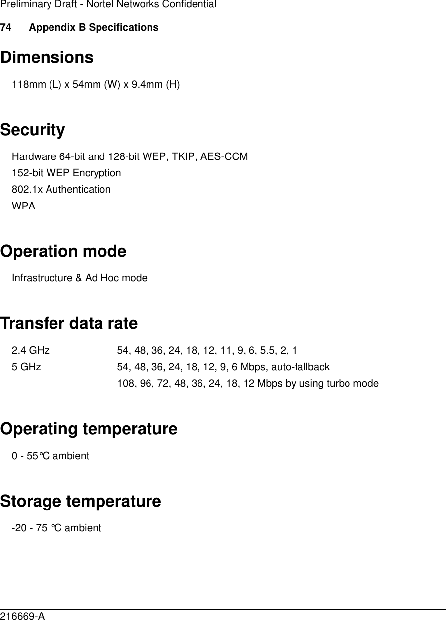 74 Appendix B Specifications216669-APreliminary Draft - Nortel Networks ConfidentialDimensions118mm (L) x 54mm (W) x 9.4mm (H) SecurityHardware 64-bit and 128-bit WEP, TKIP, AES-CCM152-bit WEP Encryption 802.1x Authentication WPA Operation modeInfrastructure &amp; Ad Hoc mode Transfer data rate2.4 GHz 54, 48, 36, 24, 18, 12, 11, 9, 6, 5.5, 2, 15 GHz 54, 48, 36, 24, 18, 12, 9, 6 Mbps, auto-fallback 108, 96, 72, 48, 36, 24, 18, 12 Mbps by using turbo mode Operating temperature0 - 55°C ambientStorage temperature-20 - 75 °C ambient