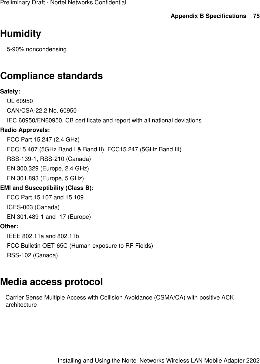 Appendix B Specifications 75Installing and Using the Nortel Networks Wireless LAN Mobile Adapter 2202Preliminary Draft - Nortel Networks ConfidentialHumidity5-90% noncondensingCompliance standardsSafety:UL 60950CAN/CSA-22.2 No. 60950IEC 60950/EN60950, CB certificate and report with all national deviationsRadio Approvals:FCC Part 15.247 (2.4 GHz)FCC15.407 (5GHz Band I &amp; Band II), FCC15.247 (5GHz Band III)RSS-139-1, RSS-210 (Canada)EN 300.329 (Europe, 2.4 GHz)EN 301.893 (Europe, 5 GHz)EMI and Susceptibility (Class B):FCC Part 15.107 and 15.109ICES-003 (Canada)EN 301.489-1 and -17 (Europe)Other:IEEE 802.11a and 802.11bFCC Bulletin OET-65C (Human exposure to RF Fields)RSS-102 (Canada)Media access protocolCarrier Sense Multiple Access with Collision Avoidance (CSMA/CA) with positive ACK architecture