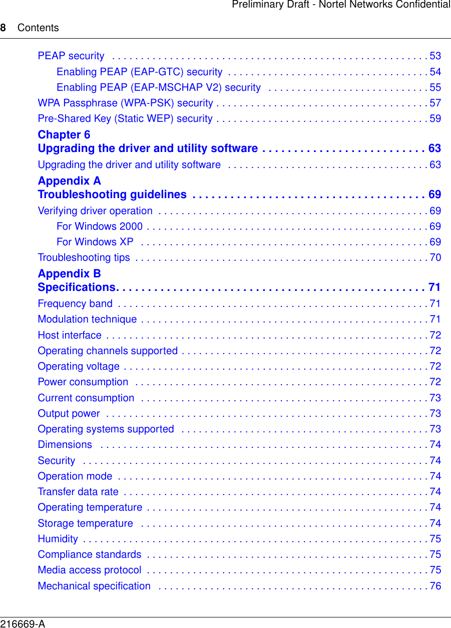 8Contents216669-APreliminary Draft - Nortel Networks ConfidentialPEAP security   . . . . . . . . . . . . . . . . . . . . . . . . . . . . . . . . . . . . . . . . . . . . . . . . . . . . . . . 53Enabling PEAP (EAP-GTC) security  . . . . . . . . . . . . . . . . . . . . . . . . . . . . . . . . . . . 54Enabling PEAP (EAP-MSCHAP V2) security   . . . . . . . . . . . . . . . . . . . . . . . . . . . . 55WPA Passphrase (WPA-PSK) security . . . . . . . . . . . . . . . . . . . . . . . . . . . . . . . . . . . . . 57Pre-Shared Key (Static WEP) security . . . . . . . . . . . . . . . . . . . . . . . . . . . . . . . . . . . . . 59Chapter 6Upgrading the driver and utility software . . . . . . . . . . . . . . . . . . . . . . . . . . 63Upgrading the driver and utility software  . . . . . . . . . . . . . . . . . . . . . . . . . . . . . . . . . . . 63Appendix ATroubleshooting guidelines  . . . . . . . . . . . . . . . . . . . . . . . . . . . . . . . . . . . . . 69Verifying driver operation  . . . . . . . . . . . . . . . . . . . . . . . . . . . . . . . . . . . . . . . . . . . . . . . 69For Windows 2000 . . . . . . . . . . . . . . . . . . . . . . . . . . . . . . . . . . . . . . . . . . . . . . . . . 69For Windows XP  . . . . . . . . . . . . . . . . . . . . . . . . . . . . . . . . . . . . . . . . . . . . . . . . . . 69Troubleshooting tips  . . . . . . . . . . . . . . . . . . . . . . . . . . . . . . . . . . . . . . . . . . . . . . . . . . . 70Appendix BSpecifications. . . . . . . . . . . . . . . . . . . . . . . . . . . . . . . . . . . . . . . . . . . . . . . . . 71Frequency band  . . . . . . . . . . . . . . . . . . . . . . . . . . . . . . . . . . . . . . . . . . . . . . . . . . . . . . 71Modulation technique . . . . . . . . . . . . . . . . . . . . . . . . . . . . . . . . . . . . . . . . . . . . . . . . . . 71Host interface  . . . . . . . . . . . . . . . . . . . . . . . . . . . . . . . . . . . . . . . . . . . . . . . . . . . . . . . . 72Operating channels supported . . . . . . . . . . . . . . . . . . . . . . . . . . . . . . . . . . . . . . . . . . . 72Operating voltage . . . . . . . . . . . . . . . . . . . . . . . . . . . . . . . . . . . . . . . . . . . . . . . . . . . . . 72Power consumption  . . . . . . . . . . . . . . . . . . . . . . . . . . . . . . . . . . . . . . . . . . . . . . . . . . . 72Current consumption  . . . . . . . . . . . . . . . . . . . . . . . . . . . . . . . . . . . . . . . . . . . . . . . . . . 73Output power  . . . . . . . . . . . . . . . . . . . . . . . . . . . . . . . . . . . . . . . . . . . . . . . . . . . . . . . . 73Operating systems supported  . . . . . . . . . . . . . . . . . . . . . . . . . . . . . . . . . . . . . . . . . . . 73Dimensions   . . . . . . . . . . . . . . . . . . . . . . . . . . . . . . . . . . . . . . . . . . . . . . . . . . . . . . . . . 74Security   . . . . . . . . . . . . . . . . . . . . . . . . . . . . . . . . . . . . . . . . . . . . . . . . . . . . . . . . . . . .74Operation mode  . . . . . . . . . . . . . . . . . . . . . . . . . . . . . . . . . . . . . . . . . . . . . . . . . . . . . . 74Transfer data rate  . . . . . . . . . . . . . . . . . . . . . . . . . . . . . . . . . . . . . . . . . . . . . . . . . . . . . 74Operating temperature  . . . . . . . . . . . . . . . . . . . . . . . . . . . . . . . . . . . . . . . . . . . . . . . . . 74Storage temperature   . . . . . . . . . . . . . . . . . . . . . . . . . . . . . . . . . . . . . . . . . . . . . . . . . . 74Humidity  . . . . . . . . . . . . . . . . . . . . . . . . . . . . . . . . . . . . . . . . . . . . . . . . . . . . . . . . . . . .75Compliance standards  . . . . . . . . . . . . . . . . . . . . . . . . . . . . . . . . . . . . . . . . . . . . . . . . . 75Media access protocol  . . . . . . . . . . . . . . . . . . . . . . . . . . . . . . . . . . . . . . . . . . . . . . . . . 75Mechanical specification   . . . . . . . . . . . . . . . . . . . . . . . . . . . . . . . . . . . . . . . . . . . . . . . 76