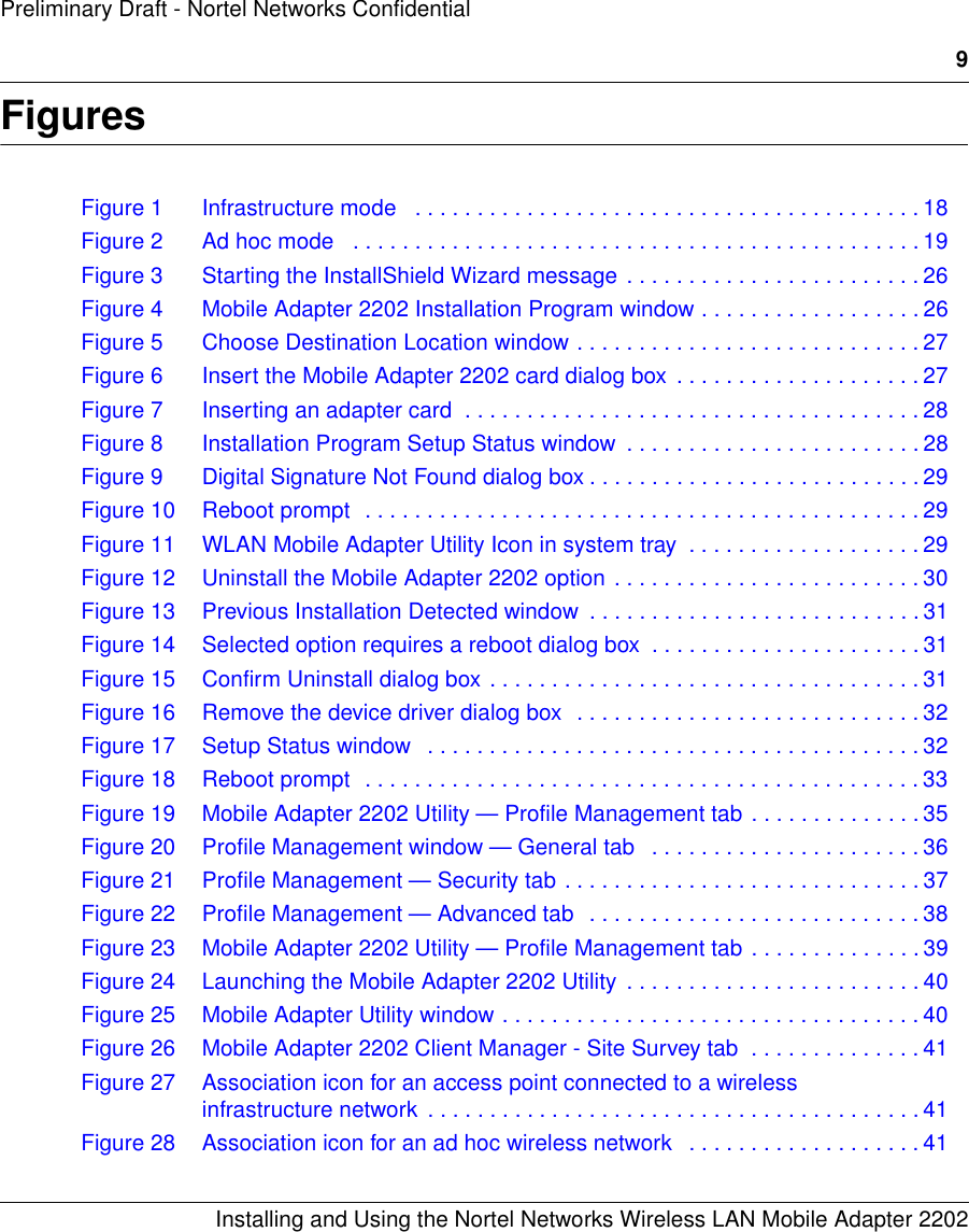 9Installing and Using the Nortel Networks Wireless LAN Mobile Adapter 2202Preliminary Draft - Nortel Networks ConfidentialFiguresFigure 1 Infrastructure mode   . . . . . . . . . . . . . . . . . . . . . . . . . . . . . . . . . . . . . . . . . 18Figure 2 Ad hoc mode   . . . . . . . . . . . . . . . . . . . . . . . . . . . . . . . . . . . . . . . . . . . . . . 19Figure 3 Starting the InstallShield Wizard message . . . . . . . . . . . . . . . . . . . . . . . . 26Figure 4 Mobile Adapter 2202 Installation Program window . . . . . . . . . . . . . . . . . . 26Figure 5 Choose Destination Location window . . . . . . . . . . . . . . . . . . . . . . . . . . . . 27Figure 6 Insert the Mobile Adapter 2202 card dialog box . . . . . . . . . . . . . . . . . . . . 27Figure 7 Inserting an adapter card  . . . . . . . . . . . . . . . . . . . . . . . . . . . . . . . . . . . . . 28Figure 8 Installation Program Setup Status window  . . . . . . . . . . . . . . . . . . . . . . . . 28Figure 9 Digital Signature Not Found dialog box . . . . . . . . . . . . . . . . . . . . . . . . . . . 29Figure 10 Reboot prompt  . . . . . . . . . . . . . . . . . . . . . . . . . . . . . . . . . . . . . . . . . . . . . 29Figure 11 WLAN Mobile Adapter Utility Icon in system tray  . . . . . . . . . . . . . . . . . . . 29Figure 12 Uninstall the Mobile Adapter 2202 option . . . . . . . . . . . . . . . . . . . . . . . . . 30Figure 13 Previous Installation Detected window  . . . . . . . . . . . . . . . . . . . . . . . . . . . 31Figure 14 Selected option requires a reboot dialog box  . . . . . . . . . . . . . . . . . . . . . . 31Figure 15 Confirm Uninstall dialog box . . . . . . . . . . . . . . . . . . . . . . . . . . . . . . . . . . . 31Figure 16 Remove the device driver dialog box  . . . . . . . . . . . . . . . . . . . . . . . . . . . . 32Figure 17 Setup Status window   . . . . . . . . . . . . . . . . . . . . . . . . . . . . . . . . . . . . . . . . 32Figure 18 Reboot prompt  . . . . . . . . . . . . . . . . . . . . . . . . . . . . . . . . . . . . . . . . . . . . . 33Figure 19 Mobile Adapter 2202 Utility — Profile Management tab . . . . . . . . . . . . . . 35Figure 20 Profile Management window — General tab   . . . . . . . . . . . . . . . . . . . . . . 36Figure 21 Profile Management — Security tab . . . . . . . . . . . . . . . . . . . . . . . . . . . . . 37Figure 22 Profile Management — Advanced tab  . . . . . . . . . . . . . . . . . . . . . . . . . . . 38Figure 23 Mobile Adapter 2202 Utility — Profile Management tab . . . . . . . . . . . . . . 39Figure 24 Launching the Mobile Adapter 2202 Utility  . . . . . . . . . . . . . . . . . . . . . . . . 40Figure 25 Mobile Adapter Utility window . . . . . . . . . . . . . . . . . . . . . . . . . . . . . . . . . . 40Figure 26 Mobile Adapter 2202 Client Manager - Site Survey tab  . . . . . . . . . . . . . . 41Figure 27 Association icon for an access point connected to a wireless infrastructure network  . . . . . . . . . . . . . . . . . . . . . . . . . . . . . . . . . . . . . . . . 41Figure 28 Association icon for an ad hoc wireless network   . . . . . . . . . . . . . . . . . . . 41