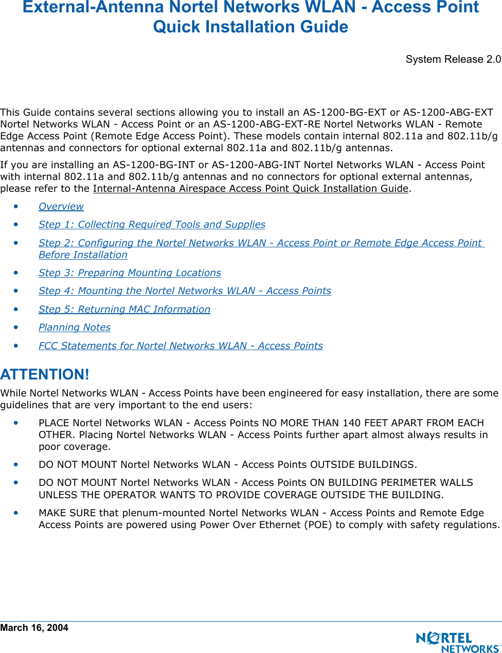 March 16, 2004External-Antenna Nortel Networks WLAN - Access Point Quick Installation GuideExternal-Antenna Nortel Networks WLAN - Access Po int Quick Installation GuideSystem Release 2.0This Guide contains several sections allowing you to install an AS-1200-BG-EXT or AS-1200-ABG-EXT Nortel Networks WLAN - Access Point or an AS-1200-ABG-EXT-RE Nortel Networks WLAN - Remote Edge Access Point (Remote Edge Access Point). These models contain internal 802.11a and 802.11b/g antennas and connectors for optional external 802.11a and 802.11b/g antennas.If you are installing an AS-1200-BG-INT or AS-1200-ABG-INT Nortel Networks WLAN - Access Point with internal 802.11a and 802.11b/g antennas and no connectors for optional external antennas, please refer to the Internal-Antenna Airespace Access Point Quick Installation Guide. •Overview •Step 1: Collecting Required Tools and Supplies •Step 2: Configuring the Nortel Networks WLAN - Access Point or Remote Edge Access Point Before Installation •Step 3: Preparing Mounting Locations •Step 4: Mounting the Nortel Networks WLAN - Access Points •Step 5: Returning MAC Information •Planning Notes •FCC Statements for Nortel Networks WLAN - Access Points ATTENTION!Special Considerati onsWhile Nortel Networks WLAN - Access Points have been engineered for easy installation, there are some guidelines that are very important to the end users:•PLACE Nortel Networks WLAN - Access Points NO MORE THAN 140 FEET APART FROM EACH OTHER. Placing Nortel Networks WLAN - Access Points further apart almost always results in poor coverage.•DO NOT MOUNT Nortel Networks WLAN - Access Points OUTSIDE BUILDINGS.•DO NOT MOUNT Nortel Networks WLAN - Access Points ON BUILDING PERIMETER WALLS UNLESS THE OPERATOR WANTS TO PROVIDE COVERAGE OUTSIDE THE BUILDING.•MAKE SURE that plenum-mounted Nortel Networks WLAN - Access Points and Remote Edge Access Points are powered using Power Over Ethernet (POE) to comply with safety regulations.