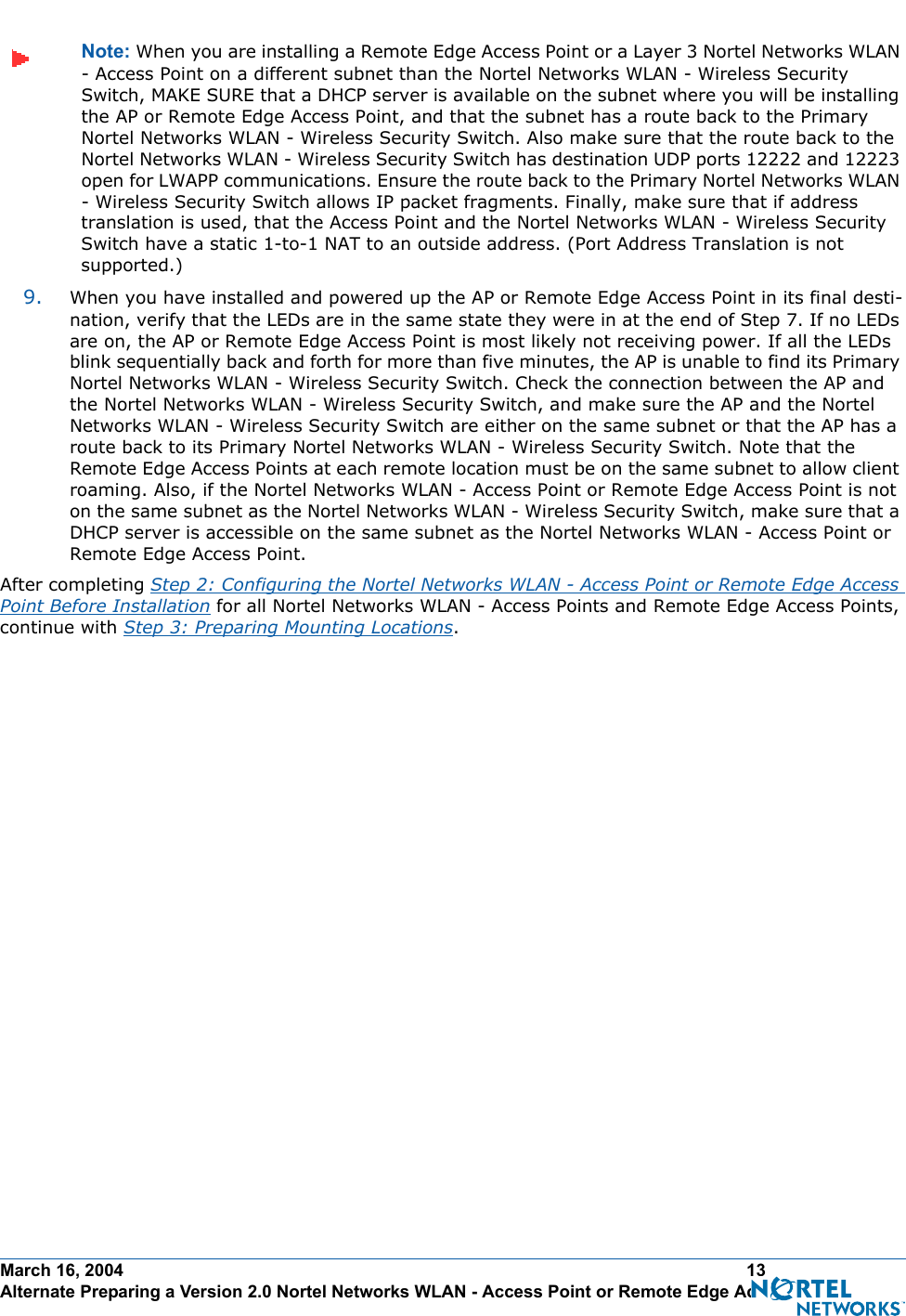 March 16, 2004 13 Alternate Preparing a Version 2.0 Nortel Networks WLAN - Access Point or Remote Edge Access PointNote: When you are installing a Remote Edge Access Point or a Layer 3 Nortel Networks WLAN - Access Point on a different subnet than the Nortel Networks WLAN - Wireless Security Switch, MAKE SURE that a DHCP server is available on the subnet where you will be installing the AP or Remote Edge Access Point, and that the subnet has a route back to the Primary Nortel Networks WLAN - Wireless Security Switch. Also make sure that the route back to the Nortel Networks WLAN - Wireless Security Switch has destination UDP ports 12222 and 12223 open for LWAPP communications. Ensure the route back to the Primary Nortel Networks WLAN - Wireless Security Switch allows IP packet fragments. Finally, make sure that if address translation is used, that the Access Point and the Nortel Networks WLAN - Wireless Security Switch have a static 1-to-1 NAT to an outside address. (Port Address Translation is not supported.)9. When you have installed and powered up the AP or Remote Edge Access Point in its final desti-nation, verify that the LEDs are in the same state they were in at the end of Step 7. If no LEDs are on, the AP or Remote Edge Access Point is most likely not receiving power. If all the LEDs blink sequentially back and forth for more than five minutes, the AP is unable to find its Primary Nortel Networks WLAN - Wireless Security Switch. Check the connection between the AP and the Nortel Networks WLAN - Wireless Security Switch, and make sure the AP and the Nortel Networks WLAN - Wireless Security Switch are either on the same subnet or that the AP has a route back to its Primary Nortel Networks WLAN - Wireless Security Switch. Note that the Remote Edge Access Points at each remote location must be on the same subnet to allow client roaming. Also, if the Nortel Networks WLAN - Access Point or Remote Edge Access Point is not on the same subnet as the Nortel Networks WLAN - Wireless Security Switch, make sure that a DHCP server is accessible on the same subnet as the Nortel Networks WLAN - Access Point or Remote Edge Access Point.After completing Step 2: Configuring the Nortel Networks WLAN - Access Point or Remote Edge Access Point Before Installation for all Nortel Networks WLAN - Access Points and Remote Edge Access Points, continue with Step 3: Preparing Mounting Locations.