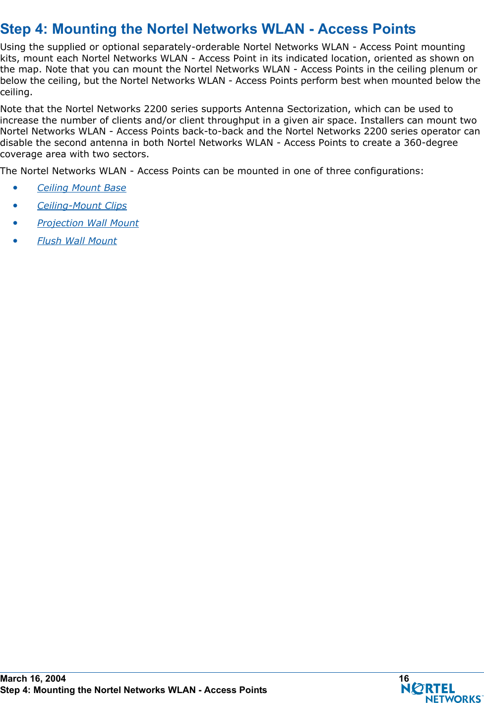March 16, 2004 16 Step 4: Mounting the Nortel Networks WLAN - Access PointsStep 4: Mounting the Nortel Networks WLAN - Access PointsStep 4: Mounti ng the Nortel Networks WLAN - Access PointsUsing the supplied or optional separately-orderable Nortel Networks WLAN - Access Point mounting kits, mount each Nortel Networks WLAN - Access Point in its indicated location, oriented as shown on the map. Note that you can mount the Nortel Networks WLAN - Access Points in the ceiling plenum or below the ceiling, but the Nortel Networks WLAN - Access Points perform best when mounted below the ceiling.Note that the Nortel Networks 2200 series supports Antenna Sectorization, which can be used to increase the number of clients and/or client throughput in a given air space. Installers can mount two Nortel Networks WLAN - Access Points back-to-back and the Nortel Networks 2200 series operator can disable the second antenna in both Nortel Networks WLAN - Access Points to create a 360-degree coverage area with two sectors.The Nortel Networks WLAN - Access Points can be mounted in one of three configurations:•Ceiling Mount Base •Ceiling-Mount Clips •Projection Wall Mount •Flush Wall Mount 