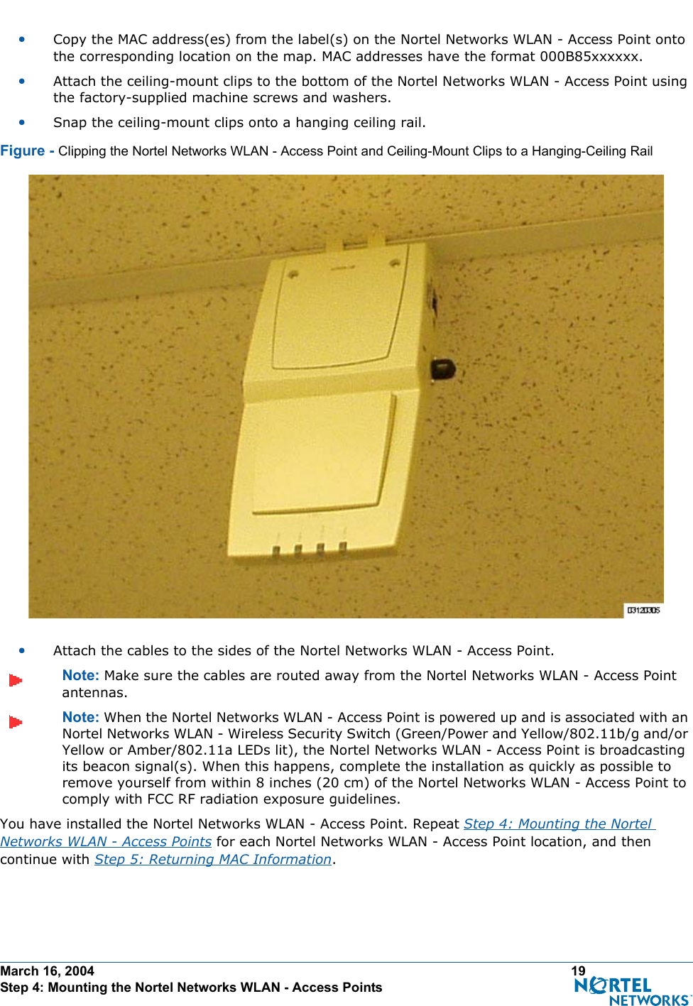 March 16, 2004 19 Step 4: Mounting the Nortel Networks WLAN - Access Points•Copy the MAC address(es) from the label(s) on the Nortel Networks WLAN - Access Point onto the corresponding location on the map. MAC addresses have the format 000B85xxxxxx.•Attach the ceiling-mount clips to the bottom of the Nortel Networks WLAN - Access Point using the factory-supplied machine screws and washers.•Snap the ceiling-mount clips onto a hanging ceiling rail.Figure - Clipping the Nortel Networks WLAN - Access Point and Ceiling-Mount Clips to a Hanging-Ceiling Rail•Attach the cables to the sides of the Nortel Networks WLAN - Access Point.Note: Make sure the cables are routed away from the Nortel Networks WLAN - Access Point antennas.Note: When the Nortel Networks WLAN - Access Point is powered up and is associated with an Nortel Networks WLAN - Wireless Security Switch (Green/Power and Yellow/802.11b/g and/or Yellow or Amber/802.11a LEDs lit), the Nortel Networks WLAN - Access Point is broadcasting its beacon signal(s). When this happens, complete the installation as quickly as possible to remove yourself from within 8 inches (20 cm) of the Nortel Networks WLAN - Access Point to comply with FCC RF radiation exposure guidelines.You have installed the Nortel Networks WLAN - Access Point. Repeat Step 4: Mounting the Nortel Networks WLAN - Access Points for each Nortel Networks WLAN - Access Point location, and then continue with Step 5: Returning MAC Information.