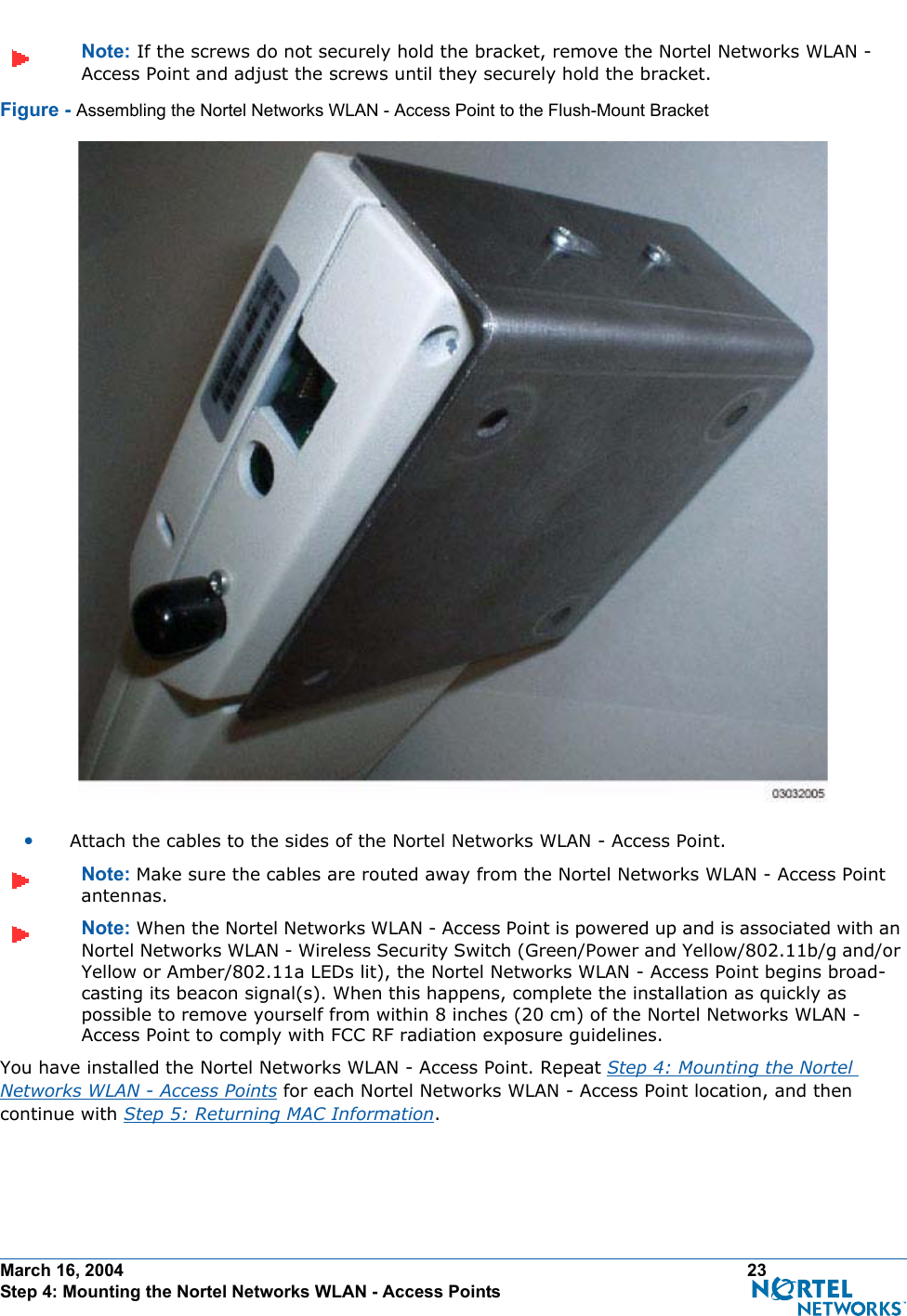 March 16, 2004 23 Step 4: Mounting the Nortel Networks WLAN - Access PointsNote: If the screws do not securely hold the bracket, remove the Nortel Networks WLAN - Access Point and adjust the screws until they securely hold the bracket.Figure - Assembling the Nortel Networks WLAN - Access Point to the Flush-Mount Bracket•Attach the cables to the sides of the Nortel Networks WLAN - Access Point.Note: Make sure the cables are routed away from the Nortel Networks WLAN - Access Point antennas.Note: When the Nortel Networks WLAN - Access Point is powered up and is associated with an Nortel Networks WLAN - Wireless Security Switch (Green/Power and Yellow/802.11b/g and/or Yellow or Amber/802.11a LEDs lit), the Nortel Networks WLAN - Access Point begins broad-casting its beacon signal(s). When this happens, complete the installation as quickly as possible to remove yourself from within 8 inches (20 cm) of the Nortel Networks WLAN - Access Point to comply with FCC RF radiation exposure guidelines.You have installed the Nortel Networks WLAN - Access Point. Repeat Step 4: Mounting the Nortel Networks WLAN - Access Points for each Nortel Networks WLAN - Access Point location, and then continue with Step 5: Returning MAC Information.