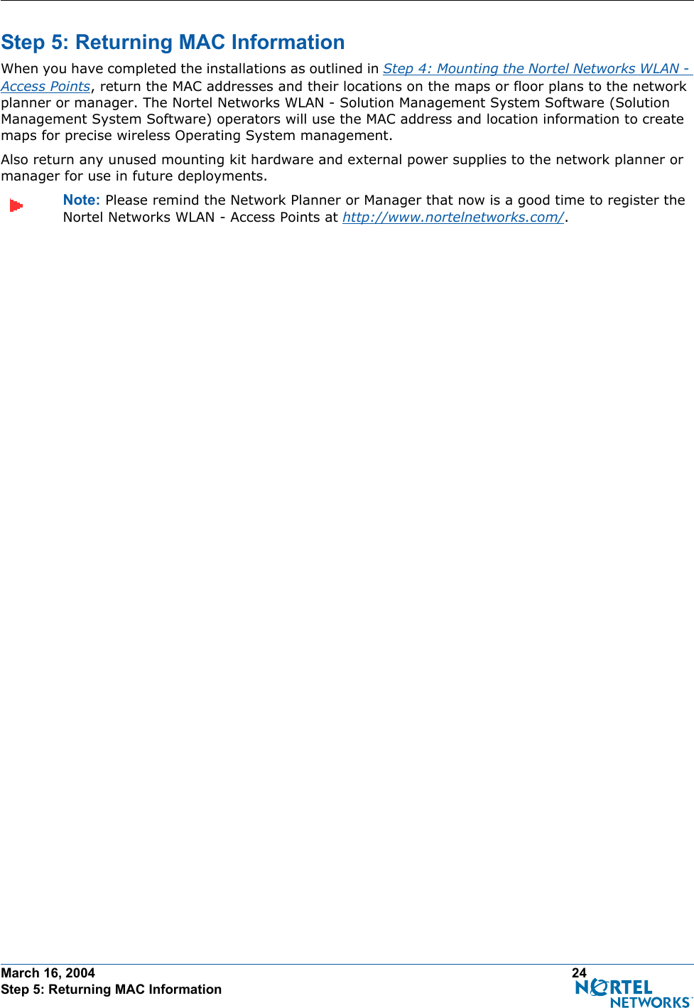 March 16, 2004 24 Step 5: Returning MAC InformationStep 5: Returning MAC InformationStep 5: Returning MAC InformationWhen you have completed the installations as outlined in Step 4: Mounting the Nortel Networks WLAN - Access Points, return the MAC addresses and their locations on the maps or floor plans to the network planner or manager. The Nortel Networks WLAN - Solution Management System Software (Solution Management System Software) operators will use the MAC address and location information to create maps for precise wireless Operating System management.Also return any unused mounting kit hardware and external power supplies to the network planner or manager for use in future deployments.Note: Please remind the Network Planner or Manager that now is a good time to register the Nortel Networks WLAN - Access Points at http://www.nortelnetworks.com/.