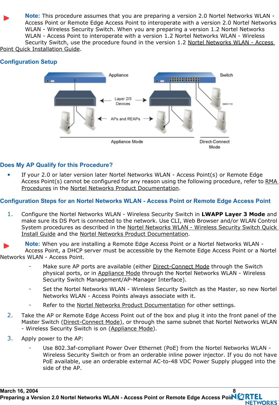 March 16, 2004 8 Preparing a Version 2.0 Nortel Networks WLAN - Access Point or Remote Edge Access PointNote: This procedure assumes that you are preparing a version 2.0 Nortel Networks WLAN - Access Point or Remote Edge Access Point to interoperate with a version 2.0 Nortel Networks WLAN - Wireless Security Switch. When you are preparing a version 1.2 Nortel Networks WLAN - Access Point to interoperate with a version 1.2 Nortel Networks WLAN - Wireless Security Switch, use the procedure found in the version 1.2 Nortel Networks WLAN - Access Point Quick Installation Guide.Configuration SetupConfiguration SetupDoes My AP Qualify for this Procedure?Doe s My AP Qualify for this Proced ure?•If your 2.0 or later version later Nortel Networks WLAN - Access Point(s) or Remote Edge Access Point(s) cannot be configured for any reason using the following procedure, refer to RMA Procedures in the Nortel Networks Product Documentation.Configuration Steps for an Nortel Networks WLAN - Access Point or Remote Edge Access PointConfiguration Steps for an Nortel Networks WLAN - Access Point or Remote Edge Access Point1. Configure the Nortel Networks WLAN - Wireless Security Switch in LWAPP Layer 3 Mode and make sure its DS Port is connected to the network. Use CLI, Web Browser and/or WLAN Control System procedures as described in the Nortel Networks WLAN - Wireless Security Switch Quick Install Guide and the Nortel Networks Product Documentation. Note: When you are installing a Remote Edge Access Point or a Nortel Networks WLAN - Access Point, a DHCP server must be accessible by the Remote Edge Access Point or a Nortel Networks WLAN - Access Point.-Make sure AP ports are available (either Direct-Connect Mode through the Switch physical ports, or in Appliance Mode through the Nortel Networks WLAN - Wireless Security Switch Management/AP-Manager Interface).-Set the Nortel Networks WLAN - Wireless Security Switch as the Master, so new Nortel Networks WLAN - Access Points always associate with it.-Refer to the Nortel Networks Product Documentation for other settings.2. Take the AP or Remote Edge Access Point out of the box and plug it into the front panel of the Master Switch (Direct-Connect Mode), or through the same subnet that Nortel Networks WLAN - Wireless Security Switch is on (Appliance Mode).3. Apply power to the AP:-Use 802.3af-compliant Power Over Ethernet (PoE) from the Nortel Networks WLAN - Wireless Security Switch or from an orderable inline power injector. If you do not have PoE available, use an orderable external AC-to-48 VDC Power Supply plugged into the side of the AP.