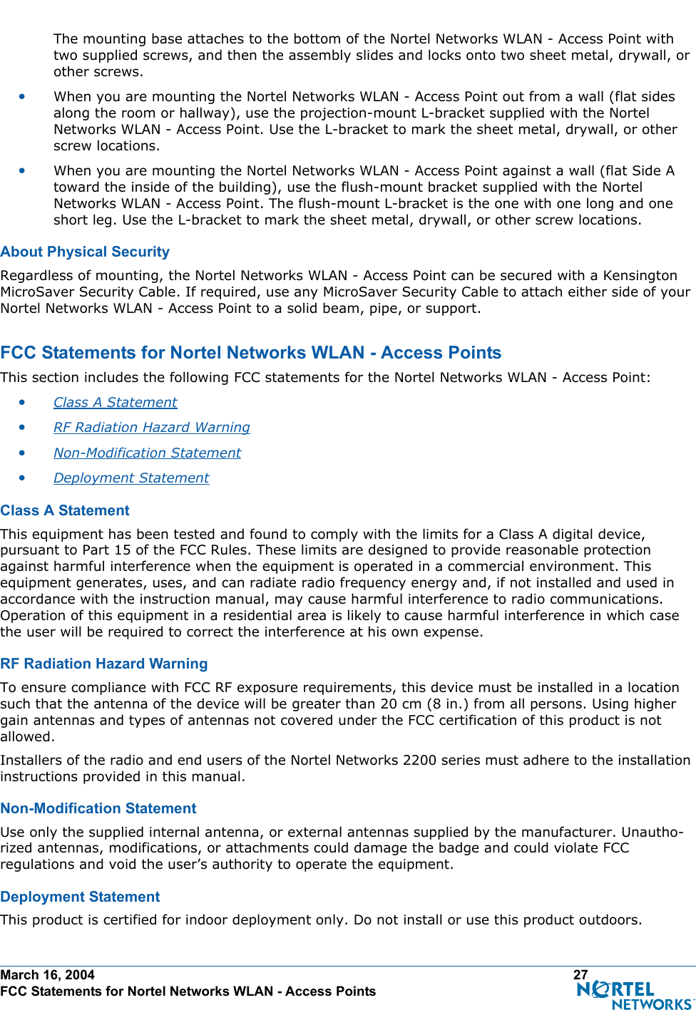 March 16, 2004 27 FCC Statements for Nortel Networks WLAN - Access PointsThe mounting base attaches to the bottom of the Nortel Networks WLAN - Access Point with two supplied screws, and then the assembly slides and locks onto two sheet metal, drywall, or other screws. •When you are mounting the Nortel Networks WLAN - Access Point out from a wall (flat sides along the room or hallway), use the projection-mount L-bracket supplied with the Nortel Networks WLAN - Access Point. Use the L-bracket to mark the sheet metal, drywall, or other screw locations.•When you are mounting the Nortel Networks WLAN - Access Point against a wall (flat Side A toward the inside of the building), use the flush-mount bracket supplied with the Nortel Networks WLAN - Access Point. The flush-mount L-bracket is the one with one long and one short leg. Use the L-bracket to mark the sheet metal, drywall, or other screw locations.About Physical SecurityAbout Physical SecurityRegardless of mounting, the Nortel Networks WLAN - Access Point can be secured with a Kensington MicroSaver Security Cable. If required, use any MicroSaver Security Cable to attach either side of your Nortel Networks WLAN - Access Point to a solid beam, pipe, or support.FCC Statements for Nortel Networks WLAN - Access PointsFCC Statements for Nortel Networks WLAN - Access PointsThis section includes the following FCC statements for the Nortel Networks WLAN - Access Point:•Class A Statement •RF Radiation Hazard Warning •Non-Modification Statement •Deployment Statement Class A StatementClass A StatementThis equipment has been tested and found to comply with the limits for a Class A digital device, pursuant to Part 15 of the FCC Rules. These limits are designed to provide reasonable protection against harmful interference when the equipment is operated in a commercial environment. This equipment generates, uses, and can radiate radio frequency energy and, if not installed and used in accordance with the instruction manual, may cause harmful interference to radio communications. Operation of this equipment in a residential area is likely to cause harmful interference in which case the user will be required to correct the interference at his own expense.RF Radiation Hazard WarningRF  Radiation Hazard WarningTo ensure compliance with FCC RF exposure requirements, this device must be installed in a location such that the antenna of the device will be greater than 20 cm (8 in.) from all persons. Using higher gain antennas and types of antennas not covered under the FCC certification of this product is not allowed. Installers of the radio and end users of the Nortel Networks 2200 series must adhere to the installation instructions provided in this manual.Non-Modification StatementNon- Modifi cation  State mentUse only the supplied internal antenna, or external antennas supplied by the manufacturer. Unautho-rized antennas, modifications, or attachments could damage the badge and could violate FCC regulations and void the user’s authority to operate the equipment.Deployment StatementDeployment StatementThis product is certified for indoor deployment only. Do not install or use this product outdoors.