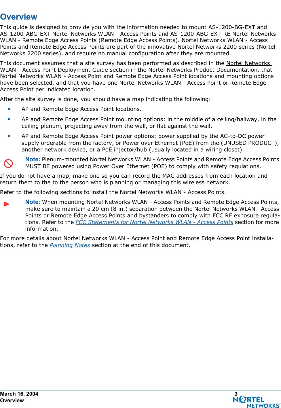 March 16, 2004 3 OverviewOverviewOverviewThis guide is designed to provide you with the information needed to mount AS-1200-BG-EXT and AS-1200-ABG-EXT Nortel Networks WLAN - Access Points and AS-1200-ABG-EXT-RE Nortel Networks WLAN - Remote Edge Access Points (Remote Edge Access Points). Nortel Networks WLAN - Access Points and Remote Edge Access Points are part of the innovative Nortel Networks 2200 series (Nortel Networks 2200 series), and require no manual configuration after they are mounted. This document assumes that a site survey has been performed as described in the Nortel Networks WLAN - Access Point Deployment Guide section in the Nortel Networks Product Documentation, that Nortel Networks WLAN - Access Point and Remote Edge Access Point locations and mounting options have been selected, and that you have one Nortel Networks WLAN - Access Point or Remote Edge Access Point per indicated location. After the site survey is done, you should have a map indicating the following:•AP and Remote Edge Access Point locations.•AP and Remote Edge Access Point mounting options: in the middle of a ceiling/hallway, in the ceiling plenum, projecting away from the wall, or flat against the wall.•AP and Remote Edge Access Point power options: power supplied by the AC-to-DC power supply orderable from the factory, or Power over Ethernet (PoE) from the (UNUSED PRODUCT), another network device, or a PoE injector/hub (usually located in a wiring closet).Note: Plenum-mounted Nortel Networks WLAN - Access Points and Remote Edge Access Points MUST BE powered using Power Over Ethernet (POE) to comply with safety regulations.If you do not have a map, make one so you can record the MAC addresses from each location and return them to the to the person who is planning or managing this wireless network.Refer to the following sections to install the Nortel Networks WLAN - Access Points.Note: When mounting Nortel Networks WLAN - Access Points and Remote Edge Access Points, make sure to maintain a 20 cm (8 in.) separation between the Nortel Networks WLAN - Access Points or Remote Edge Access Points and bystanders to comply with FCC RF exposure regula-tions. Refer to the FCC Statements for Nortel Networks WLAN - Access Points section for more information.For more details about Nortel Networks WLAN - Access Point and Remote Edge Access Point installa-tions, refer to the Planning Notes section at the end of this document.