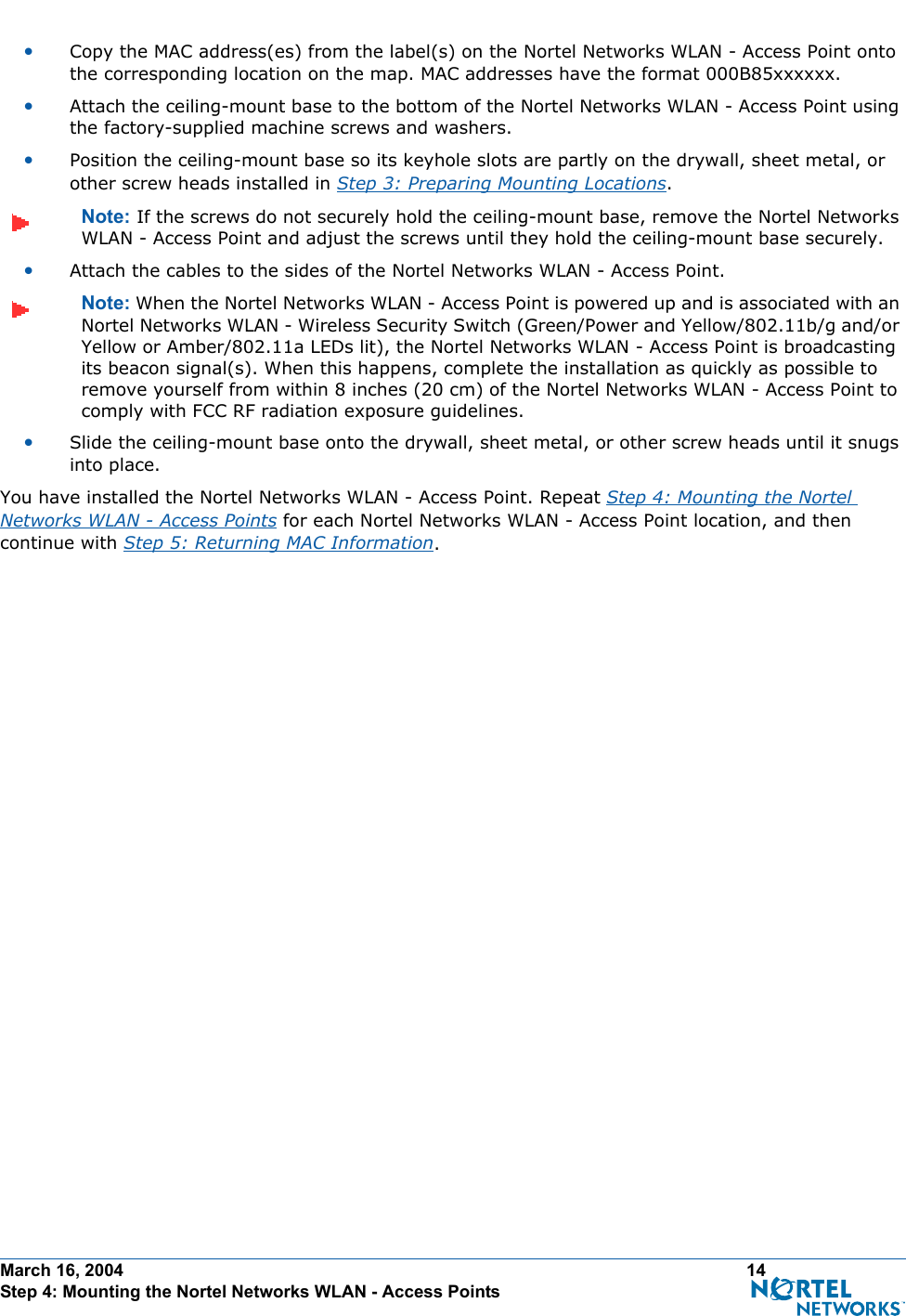 March 16, 2004 14 Step 4: Mounting the Nortel Networks WLAN - Access Points•Copy the MAC address(es) from the label(s) on the Nortel Networks WLAN - Access Point onto the corresponding location on the map. MAC addresses have the format 000B85xxxxxx.•Attach the ceiling-mount base to the bottom of the Nortel Networks WLAN - Access Point using the factory-supplied machine screws and washers.•Position the ceiling-mount base so its keyhole slots are partly on the drywall, sheet metal, or other screw heads installed in Step 3: Preparing Mounting Locations.Note: If the screws do not securely hold the ceiling-mount base, remove the Nortel Networks WLAN - Access Point and adjust the screws until they hold the ceiling-mount base securely.•Attach the cables to the sides of the Nortel Networks WLAN - Access Point.Note: When the Nortel Networks WLAN - Access Point is powered up and is associated with an Nortel Networks WLAN - Wireless Security Switch (Green/Power and Yellow/802.11b/g and/or Yellow or Amber/802.11a LEDs lit), the Nortel Networks WLAN - Access Point is broadcasting its beacon signal(s). When this happens, complete the installation as quickly as possible to remove yourself from within 8 inches (20 cm) of the Nortel Networks WLAN - Access Point to comply with FCC RF radiation exposure guidelines.•Slide the ceiling-mount base onto the drywall, sheet metal, or other screw heads until it snugs into place.You have installed the Nortel Networks WLAN - Access Point. Repeat Step 4: Mounting the Nortel Networks WLAN - Access Points for each Nortel Networks WLAN - Access Point location, and then continue with Step 5: Returning MAC Information.