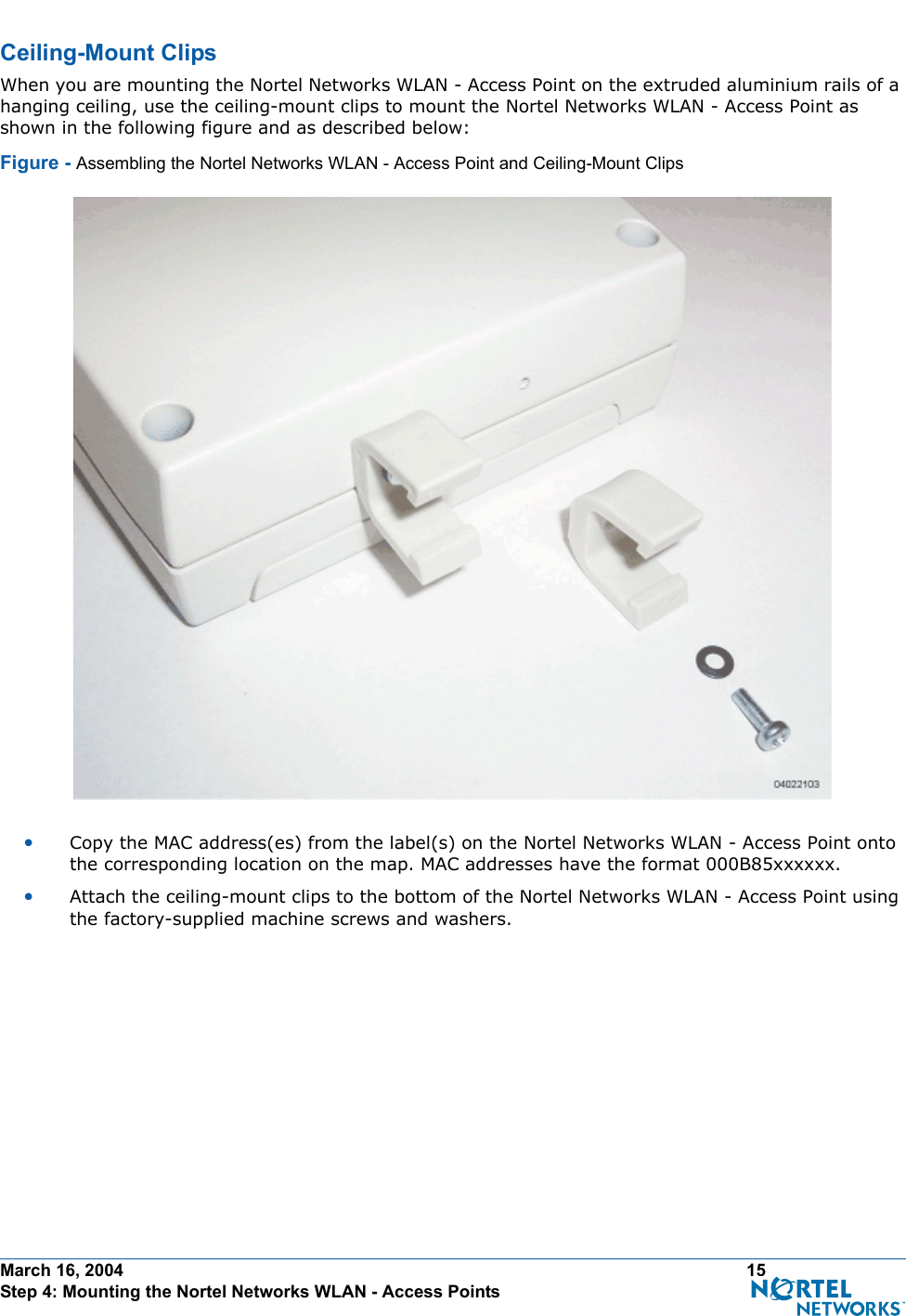 March 16, 2004 15 Step 4: Mounting the Nortel Networks WLAN - Access PointsCeiling-Mount ClipsCeiling-Mount ClipsWhen you are mounting the Nortel Networks WLAN - Access Point on the extruded aluminium rails of a hanging ceiling, use the ceiling-mount clips to mount the Nortel Networks WLAN - Access Point as shown in the following figure and as described below:Figure - Assembling the Nortel Networks WLAN - Access Point and Ceiling-Mount Clips•Copy the MAC address(es) from the label(s) on the Nortel Networks WLAN - Access Point onto the corresponding location on the map. MAC addresses have the format 000B85xxxxxx.•Attach the ceiling-mount clips to the bottom of the Nortel Networks WLAN - Access Point using the factory-supplied machine screws and washers.