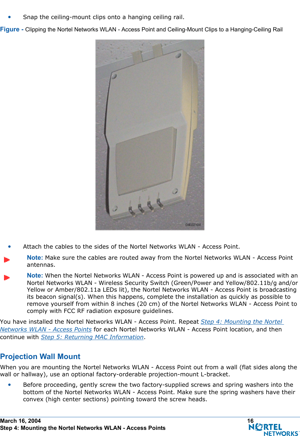 March 16, 2004 16 Step 4: Mounting the Nortel Networks WLAN - Access Points•Snap the ceiling-mount clips onto a hanging ceiling rail.Figure - Clipping the Nortel Networks WLAN - Access Point and Ceiling-Mount Clips to a Hanging-Ceiling Rail•Attach the cables to the sides of the Nortel Networks WLAN - Access Point.Note: Make sure the cables are routed away from the Nortel Networks WLAN - Access Point antennas.Note: When the Nortel Networks WLAN - Access Point is powered up and is associated with an Nortel Networks WLAN - Wireless Security Switch (Green/Power and Yellow/802.11b/g and/or Yellow or Amber/802.11a LEDs lit), the Nortel Networks WLAN - Access Point is broadcasting its beacon signal(s). When this happens, complete the installation as quickly as possible to remove yourself from within 8 inches (20 cm) of the Nortel Networks WLAN - Access Point to comply with FCC RF radiation exposure guidelines.You have installed the Nortel Networks WLAN - Access Point. Repeat Step 4: Mounting the Nortel Networks WLAN - Access Points for each Nortel Networks WLAN - Access Point location, and then continue with Step 5: Returning MAC Information.Projection Wall MountProjection Wall MountWhen you are mounting the Nortel Networks WLAN - Access Point out from a wall (flat sides along the wall or hallway), use an optional factory-orderable projection-mount L-bracket.•Before proceeding, gently screw the two factory-supplied screws and spring washers into the bottom of the Nortel Networks WLAN - Access Point. Make sure the spring washers have their convex (high center sections) pointing toward the screw heads.