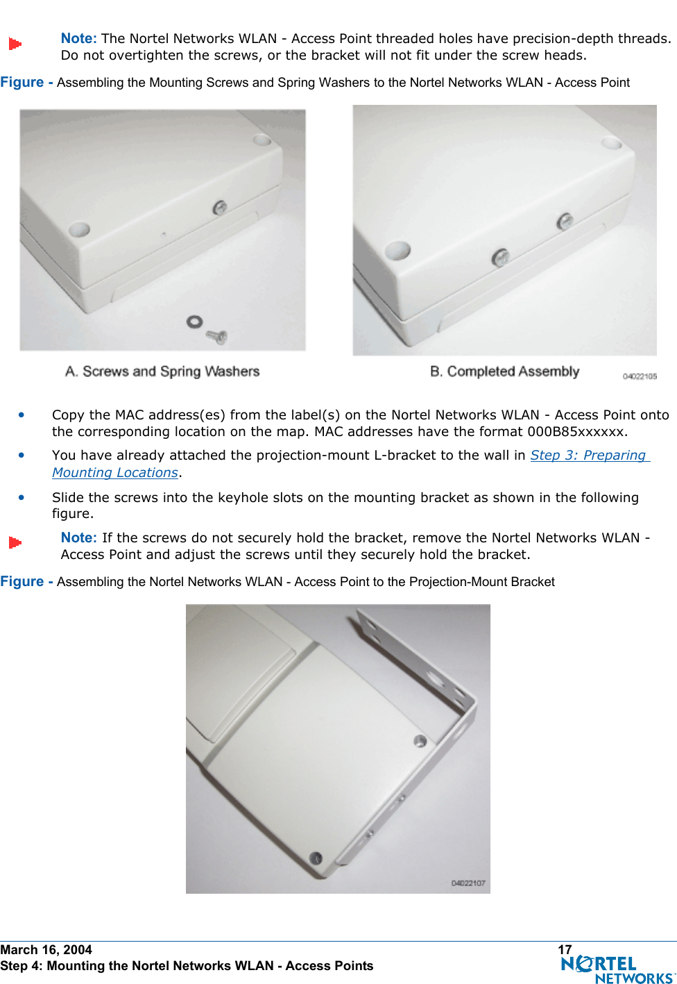 March 16, 2004 17 Step 4: Mounting the Nortel Networks WLAN - Access PointsNote: The Nortel Networks WLAN - Access Point threaded holes have precision-depth threads. Do not overtighten the screws, or the bracket will not fit under the screw heads.Figure - Assembling the Mounting Screws and Spring Washers to the Nortel Networks WLAN - Access Point•Copy the MAC address(es) from the label(s) on the Nortel Networks WLAN - Access Point onto the corresponding location on the map. MAC addresses have the format 000B85xxxxxx.•You have already attached the projection-mount L-bracket to the wall in Step 3: Preparing Mounting Locations.•Slide the screws into the keyhole slots on the mounting bracket as shown in the following figure.Note: If the screws do not securely hold the bracket, remove the Nortel Networks WLAN - Access Point and adjust the screws until they securely hold the bracket.Figure - Assembling the Nortel Networks WLAN - Access Point to the Projection-Mount Bracket