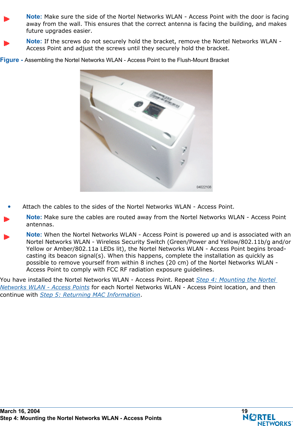 March 16, 2004 19 Step 4: Mounting the Nortel Networks WLAN - Access PointsNote: Make sure the side of the Nortel Networks WLAN - Access Point with the door is facing away from the wall. This ensures that the correct antenna is facing the building, and makes future upgrades easier.Note: If the screws do not securely hold the bracket, remove the Nortel Networks WLAN - Access Point and adjust the screws until they securely hold the bracket.Figure - Assembling the Nortel Networks WLAN - Access Point to the Flush-Mount Bracket•Attach the cables to the sides of the Nortel Networks WLAN - Access Point.Note: Make sure the cables are routed away from the Nortel Networks WLAN - Access Point antennas.Note: When the Nortel Networks WLAN - Access Point is powered up and is associated with an Nortel Networks WLAN - Wireless Security Switch (Green/Power and Yellow/802.11b/g and/or Yellow or Amber/802.11a LEDs lit), the Nortel Networks WLAN - Access Point begins broad-casting its beacon signal(s). When this happens, complete the installation as quickly as possible to remove yourself from within 8 inches (20 cm) of the Nortel Networks WLAN - Access Point to comply with FCC RF radiation exposure guidelines.You have installed the Nortel Networks WLAN - Access Point. Repeat Step 4: Mounting the Nortel Networks WLAN - Access Points for each Nortel Networks WLAN - Access Point location, and then continue with Step 5: Returning MAC Information.