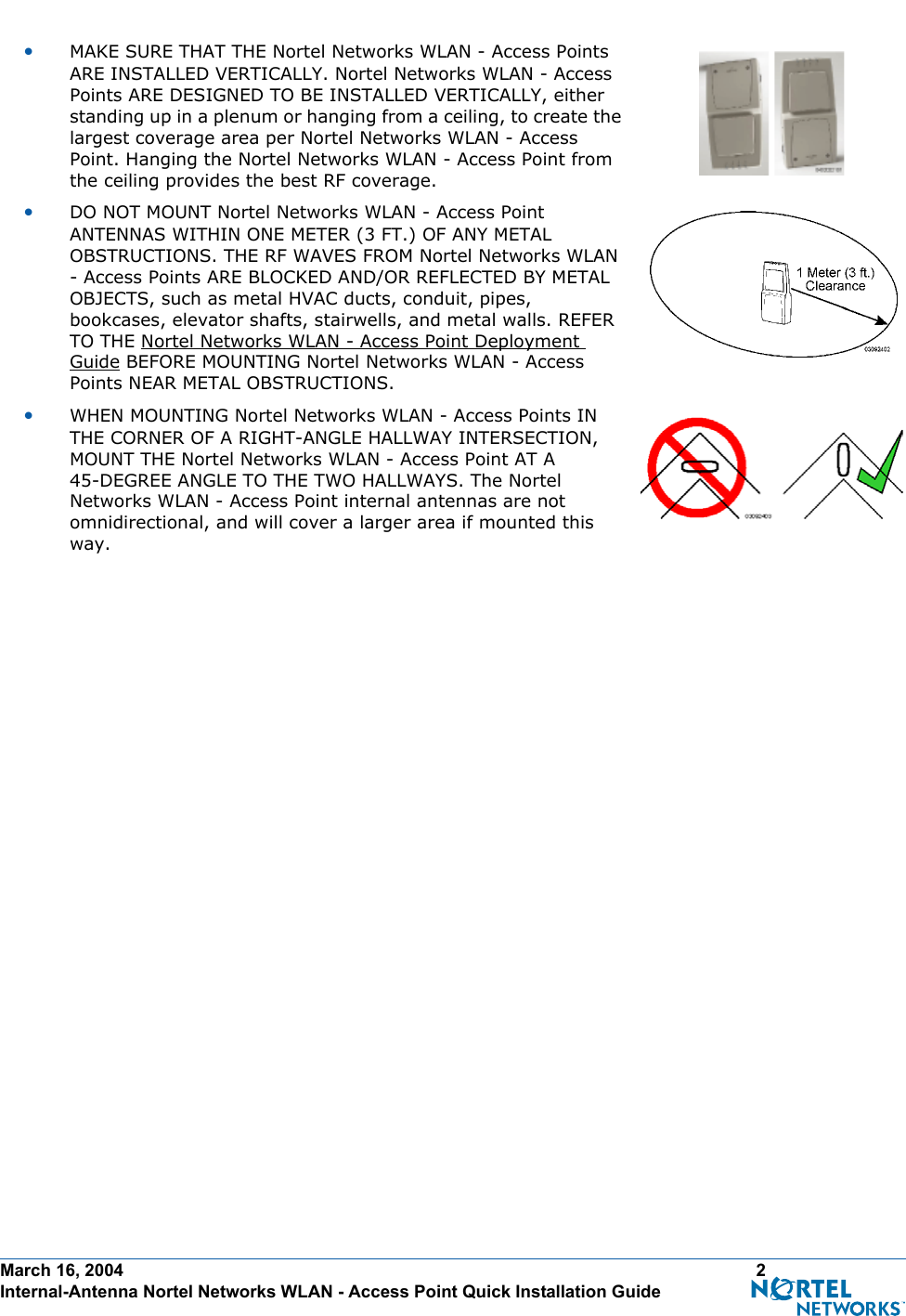 March 16, 2004 2 Internal-Antenna Nortel Networks WLAN - Access Point Quick Installation Guide•MAKE SURE THAT THE Nortel Networks WLAN - Access Points ARE INSTALLED VERTICALLY. Nortel Networks WLAN - Access Points ARE DESIGNED TO BE INSTALLED VERTICALLY, either standing up in a plenum or hanging from a ceiling, to create the largest coverage area per Nortel Networks WLAN - Access Point. Hanging the Nortel Networks WLAN - Access Point from the ceiling provides the best RF coverage.•DO NOT MOUNT Nortel Networks WLAN - Access Point ANTENNAS WITHIN ONE METER (3 FT.) OF ANY METAL OBSTRUCTIONS. THE RF WAVES FROM Nortel Networks WLAN - Access Points ARE BLOCKED AND/OR REFLECTED BY METAL OBJECTS, such as metal HVAC ducts, conduit, pipes, bookcases, elevator shafts, stairwells, and metal walls. REFER TO THE Nortel Networks WLAN - Access Point Deployment Guide BEFORE MOUNTING Nortel Networks WLAN - Access Points NEAR METAL OBSTRUCTIONS.•WHEN MOUNTING Nortel Networks WLAN - Access Points IN THE CORNER OF A RIGHT-ANGLE HALLWAY INTERSECTION, MOUNT THE Nortel Networks WLAN - Access Point AT A 45-DEGREE ANGLE TO THE TWO HALLWAYS. The Nortel Networks WLAN - Access Point internal antennas are not omnidirectional, and will cover a larger area if mounted this way.