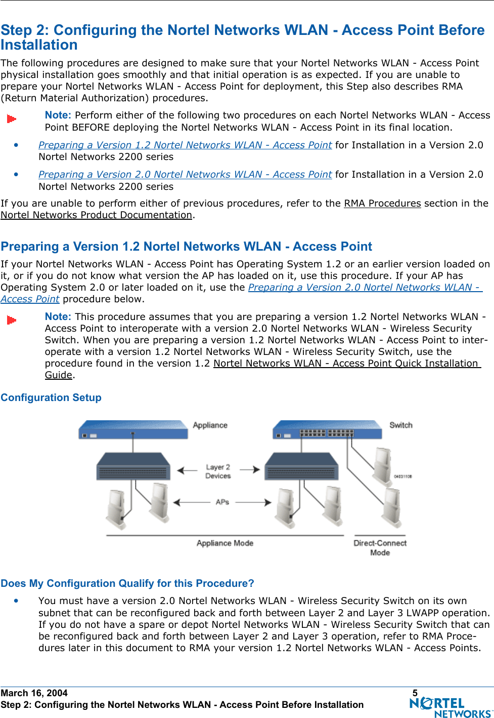 March 16, 2004 5 Step 2: Configuring the Nortel Networks WLAN - Access Point Before InstallationStep 2: Configuring the Nortel Networks WLAN - Access Point Before InstallationStep 2: Configuring the Nortel N etworks WLAN - Access Point Before Instal lationThe following procedures are designed to make sure that your Nortel Networks WLAN - Access Point physical installation goes smoothly and that initial operation is as expected. If you are unable to prepare your Nortel Networks WLAN - Access Point for deployment, this Step also describes RMA (Return Material Authorization) procedures.Note: Perform either of the following two procedures on each Nortel Networks WLAN - Access Point BEFORE deploying the Nortel Networks WLAN - Access Point in its final location.•Preparing a Version 1.2 Nortel Networks WLAN - Access Point for Installation in a Version 2.0 Nortel Networks 2200 series•Preparing a Version 2.0 Nortel Networks WLAN - Access Point for Installation in a Version 2.0 Nortel Networks 2200 seriesIf you are unable to perform either of previous procedures, refer to the RMA Procedures section in the Nortel Networks Product Documentation.Preparing a Version 1.2 Nortel Networks WLAN - Access PointPreparing a Version 1.2 Nortel Networks WLAN - Access PointIf your Nortel Networks WLAN - Access Point has Operating System 1.2 or an earlier version loaded on it, or if you do not know what version the AP has loaded on it, use this procedure. If your AP has Operating System 2.0 or later loaded on it, use the Preparing a Version 2.0 Nortel Networks WLAN - Access Point procedure below.Note: This procedure assumes that you are preparing a version 1.2 Nortel Networks WLAN - Access Point to interoperate with a version 2.0 Nortel Networks WLAN - Wireless Security Switch. When you are preparing a version 1.2 Nortel Networks WLAN - Access Point to inter-operate with a version 1.2 Nortel Networks WLAN - Wireless Security Switch, use the procedure found in the version 1.2 Nortel Networks WLAN - Access Point Quick Installation Guide.Configuration SetupConfiguration SetupDoes My Configuration Qualify for this Procedure?Does My Co nfiguration Qualify for this Proce dure?•You must have a version 2.0 Nortel Networks WLAN - Wireless Security Switch on its own subnet that can be reconfigured back and forth between Layer 2 and Layer 3 LWAPP operation. If you do not have a spare or depot Nortel Networks WLAN - Wireless Security Switch that can be reconfigured back and forth between Layer 2 and Layer 3 operation, refer to RMA Proce-dures later in this document to RMA your version 1.2 Nortel Networks WLAN - Access Points.