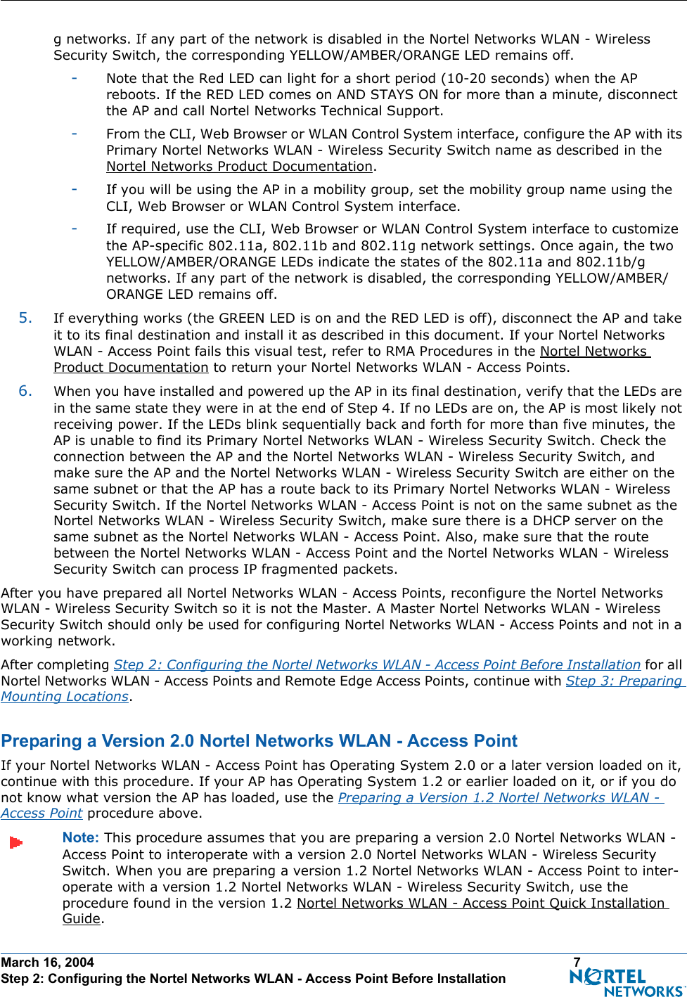 March 16, 2004 7 Step 2: Configuring the Nortel Networks WLAN - Access Point Before Installationg networks. If any part of the network is disabled in the Nortel Networks WLAN - Wireless Security Switch, the corresponding YELLOW/AMBER/ORANGE LED remains off. -Note that the Red LED can light for a short period (10-20 seconds) when the AP reboots. If the RED LED comes on AND STAYS ON for more than a minute, disconnect the AP and call Nortel Networks Technical Support. -From the CLI, Web Browser or WLAN Control System interface, configure the AP with its Primary Nortel Networks WLAN - Wireless Security Switch name as described in the Nortel Networks Product Documentation.-If you will be using the AP in a mobility group, set the mobility group name using the CLI, Web Browser or WLAN Control System interface. -If required, use the CLI, Web Browser or WLAN Control System interface to customize the AP-specific 802.11a, 802.11b and 802.11g network settings. Once again, the two YELLOW/AMBER/ORANGE LEDs indicate the states of the 802.11a and 802.11b/g networks. If any part of the network is disabled, the corresponding YELLOW/AMBER/ORANGE LED remains off.5. If everything works (the GREEN LED is on and the RED LED is off), disconnect the AP and take it to its final destination and install it as described in this document. If your Nortel Networks WLAN - Access Point fails this visual test, refer to RMA Procedures in the Nortel Networks Product Documentation to return your Nortel Networks WLAN - Access Points.6. When you have installed and powered up the AP in its final destination, verify that the LEDs are in the same state they were in at the end of Step 4. If no LEDs are on, the AP is most likely not receiving power. If the LEDs blink sequentially back and forth for more than five minutes, the AP is unable to find its Primary Nortel Networks WLAN - Wireless Security Switch. Check the connection between the AP and the Nortel Networks WLAN - Wireless Security Switch, and make sure the AP and the Nortel Networks WLAN - Wireless Security Switch are either on the same subnet or that the AP has a route back to its Primary Nortel Networks WLAN - Wireless Security Switch. If the Nortel Networks WLAN - Access Point is not on the same subnet as the Nortel Networks WLAN - Wireless Security Switch, make sure there is a DHCP server on the same subnet as the Nortel Networks WLAN - Access Point. Also, make sure that the route between the Nortel Networks WLAN - Access Point and the Nortel Networks WLAN - Wireless Security Switch can process IP fragmented packets.After you have prepared all Nortel Networks WLAN - Access Points, reconfigure the Nortel Networks WLAN - Wireless Security Switch so it is not the Master. A Master Nortel Networks WLAN - Wireless Security Switch should only be used for configuring Nortel Networks WLAN - Access Points and not in a working network. After completing Step 2: Configuring the Nortel Networks WLAN - Access Point Before Installation for all Nortel Networks WLAN - Access Points and Remote Edge Access Points, continue with Step 3: Preparing Mounting Locations.Preparing a Version 2.0 Nortel Networks WLAN - Access PointPreparing a Version 2.0 Nortel Networks WLAN - Access PointIf your Nortel Networks WLAN - Access Point has Operating System 2.0 or a later version loaded on it, continue with this procedure. If your AP has Operating System 1.2 or earlier loaded on it, or if you do not know what version the AP has loaded, use the Preparing a Version 1.2 Nortel Networks WLAN - Access Point procedure above.Note: This procedure assumes that you are preparing a version 2.0 Nortel Networks WLAN - Access Point to interoperate with a version 2.0 Nortel Networks WLAN - Wireless Security Switch. When you are preparing a version 1.2 Nortel Networks WLAN - Access Point to inter-operate with a version 1.2 Nortel Networks WLAN - Wireless Security Switch, use the procedure found in the version 1.2 Nortel Networks WLAN - Access Point Quick Installation Guide.
