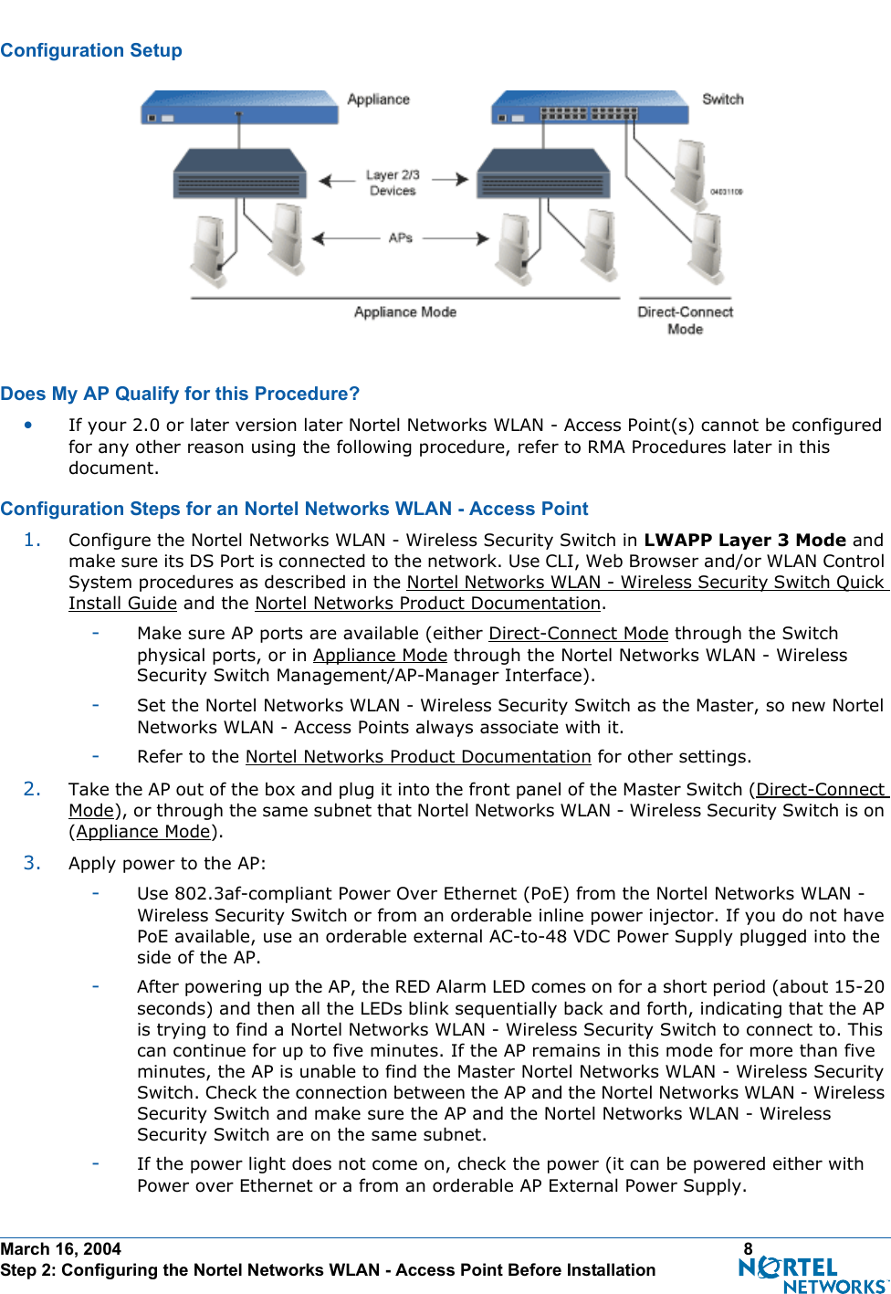 March 16, 2004 8 Step 2: Configuring the Nortel Networks WLAN - Access Point Before InstallationConfiguration SetupConfiguration SetupDoes My AP Qualify for this Procedure?Doe s My AP Qualify for this Procedure ?•If your 2.0 or later version later Nortel Networks WLAN - Access Point(s) cannot be configured for any other reason using the following procedure, refer to RMA Procedures later in this document.Configuration Steps for an Nortel Networks WLAN - Access PointConfiguration Steps  for an Nortel Networks WLAN - Acce ss Point1. Configure the Nortel Networks WLAN - Wireless Security Switch in LWAPP Layer 3 Mode and make sure its DS Port is connected to the network. Use CLI, Web Browser and/or WLAN Control System procedures as described in the Nortel Networks WLAN - Wireless Security Switch Quick Install Guide and the Nortel Networks Product Documentation. -Make sure AP ports are available (either Direct-Connect Mode through the Switch physical ports, or in Appliance Mode through the Nortel Networks WLAN - Wireless Security Switch Management/AP-Manager Interface).-Set the Nortel Networks WLAN - Wireless Security Switch as the Master, so new Nortel Networks WLAN - Access Points always associate with it.-Refer to the Nortel Networks Product Documentation for other settings.2. Take the AP out of the box and plug it into the front panel of the Master Switch (Direct-Connect Mode), or through the same subnet that Nortel Networks WLAN - Wireless Security Switch is on (Appliance Mode).3. Apply power to the AP:-Use 802.3af-compliant Power Over Ethernet (PoE) from the Nortel Networks WLAN - Wireless Security Switch or from an orderable inline power injector. If you do not have PoE available, use an orderable external AC-to-48 VDC Power Supply plugged into the side of the AP.-After powering up the AP, the RED Alarm LED comes on for a short period (about 15-20 seconds) and then all the LEDs blink sequentially back and forth, indicating that the AP is trying to find a Nortel Networks WLAN - Wireless Security Switch to connect to. This can continue for up to five minutes. If the AP remains in this mode for more than five minutes, the AP is unable to find the Master Nortel Networks WLAN - Wireless Security Switch. Check the connection between the AP and the Nortel Networks WLAN - Wireless Security Switch and make sure the AP and the Nortel Networks WLAN - Wireless Security Switch are on the same subnet. -If the power light does not come on, check the power (it can be powered either with Power over Ethernet or a from an orderable AP External Power Supply.