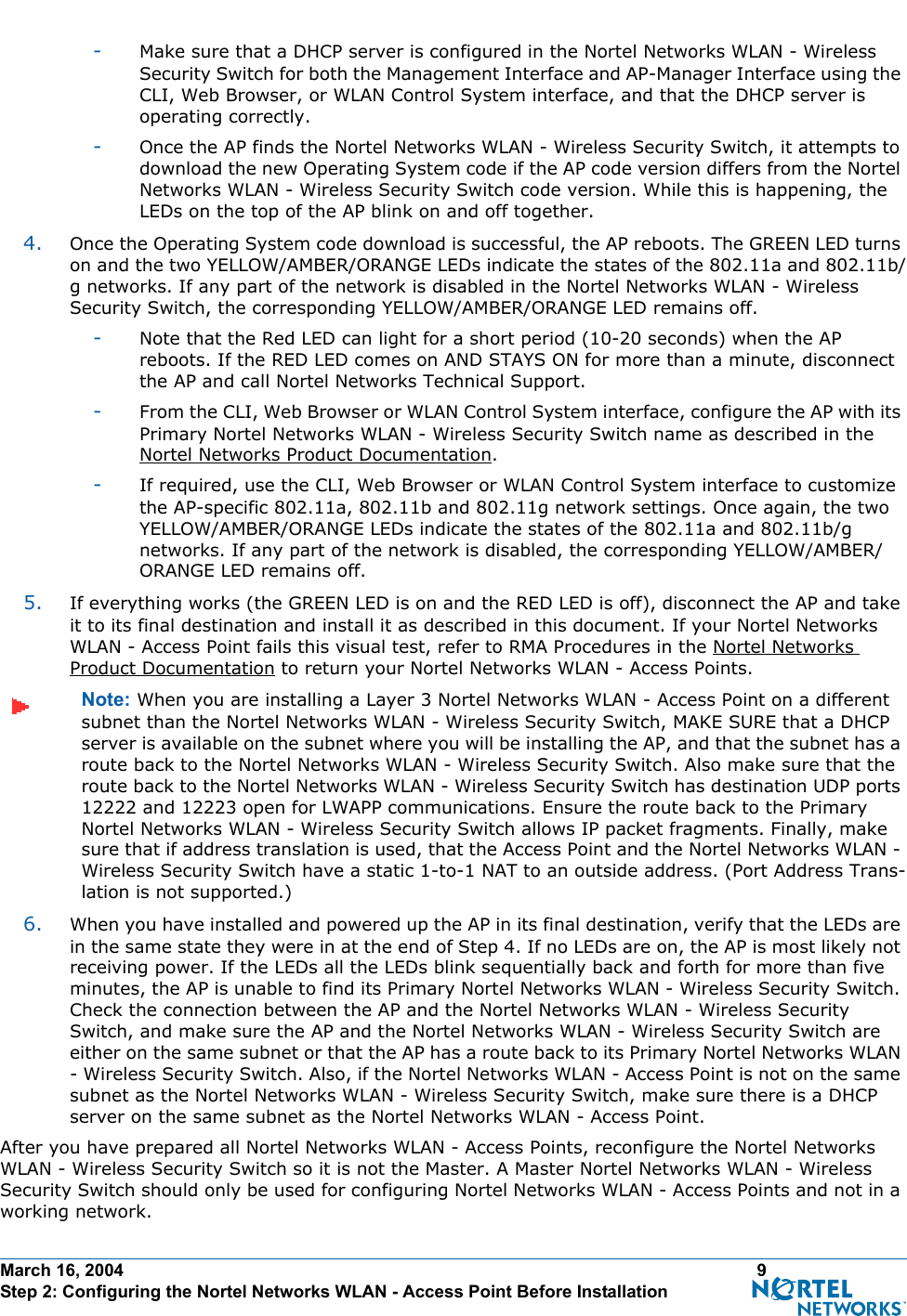 March 16, 2004 9 Step 2: Configuring the Nortel Networks WLAN - Access Point Before Installation-Make sure that a DHCP server is configured in the Nortel Networks WLAN - Wireless Security Switch for both the Management Interface and AP-Manager Interface using the CLI, Web Browser, or WLAN Control System interface, and that the DHCP server is operating correctly. -Once the AP finds the Nortel Networks WLAN - Wireless Security Switch, it attempts to download the new Operating System code if the AP code version differs from the Nortel Networks WLAN - Wireless Security Switch code version. While this is happening, the LEDs on the top of the AP blink on and off together. 4. Once the Operating System code download is successful, the AP reboots. The GREEN LED turns on and the two YELLOW/AMBER/ORANGE LEDs indicate the states of the 802.11a and 802.11b/g networks. If any part of the network is disabled in the Nortel Networks WLAN - Wireless Security Switch, the corresponding YELLOW/AMBER/ORANGE LED remains off. -Note that the Red LED can light for a short period (10-20 seconds) when the AP reboots. If the RED LED comes on AND STAYS ON for more than a minute, disconnect the AP and call Nortel Networks Technical Support. -From the CLI, Web Browser or WLAN Control System interface, configure the AP with its Primary Nortel Networks WLAN - Wireless Security Switch name as described in the Nortel Networks Product Documentation.-If required, use the CLI, Web Browser or WLAN Control System interface to customize the AP-specific 802.11a, 802.11b and 802.11g network settings. Once again, the two YELLOW/AMBER/ORANGE LEDs indicate the states of the 802.11a and 802.11b/g networks. If any part of the network is disabled, the corresponding YELLOW/AMBER/ORANGE LED remains off.5. If everything works (the GREEN LED is on and the RED LED is off), disconnect the AP and take it to its final destination and install it as described in this document. If your Nortel Networks WLAN - Access Point fails this visual test, refer to RMA Procedures in the Nortel Networks Product Documentation to return your Nortel Networks WLAN - Access Points.Note: When you are installing a Layer 3 Nortel Networks WLAN - Access Point on a different subnet than the Nortel Networks WLAN - Wireless Security Switch, MAKE SURE that a DHCP server is available on the subnet where you will be installing the AP, and that the subnet has a route back to the Nortel Networks WLAN - Wireless Security Switch. Also make sure that the route back to the Nortel Networks WLAN - Wireless Security Switch has destination UDP ports 12222 and 12223 open for LWAPP communications. Ensure the route back to the Primary Nortel Networks WLAN - Wireless Security Switch allows IP packet fragments. Finally, make sure that if address translation is used, that the Access Point and the Nortel Networks WLAN - Wireless Security Switch have a static 1-to-1 NAT to an outside address. (Port Address Trans-lation is not supported.)6. When you have installed and powered up the AP in its final destination, verify that the LEDs are in the same state they were in at the end of Step 4. If no LEDs are on, the AP is most likely not receiving power. If the LEDs all the LEDs blink sequentially back and forth for more than five minutes, the AP is unable to find its Primary Nortel Networks WLAN - Wireless Security Switch. Check the connection between the AP and the Nortel Networks WLAN - Wireless Security Switch, and make sure the AP and the Nortel Networks WLAN - Wireless Security Switch are either on the same subnet or that the AP has a route back to its Primary Nortel Networks WLAN - Wireless Security Switch. Also, if the Nortel Networks WLAN - Access Point is not on the same subnet as the Nortel Networks WLAN - Wireless Security Switch, make sure there is a DHCP server on the same subnet as the Nortel Networks WLAN - Access Point.After you have prepared all Nortel Networks WLAN - Access Points, reconfigure the Nortel Networks WLAN - Wireless Security Switch so it is not the Master. A Master Nortel Networks WLAN - Wireless Security Switch should only be used for configuring Nortel Networks WLAN - Access Points and not in a working network.