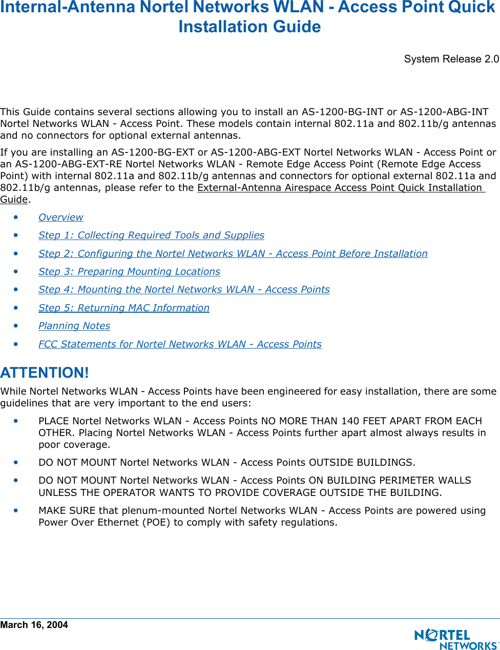 March 16, 2004Internal-Antenna Nortel Networks WLAN - Access Point Quick Installation GuideInternal-Antenna Nortel Networks WLAN - Access Point Quick Instal lation GuideSystem Release 2.0This Guide contains several sections allowing you to install an AS-1200-BG-INT or AS-1200-ABG-INT Nortel Networks WLAN - Access Point. These models contain internal 802.11a and 802.11b/g antennas and no connectors for optional external antennas. If you are installing an AS-1200-BG-EXT or AS-1200-ABG-EXT Nortel Networks WLAN - Access Point or an AS-1200-ABG-EXT-RE Nortel Networks WLAN - Remote Edge Access Point (Remote Edge Access Point) with internal 802.11a and 802.11b/g antennas and connectors for optional external 802.11a and 802.11b/g antennas, please refer to the External-Antenna Airespace Access Point Quick Installation Guide.•Overview •Step 1: Collecting Required Tools and Supplies •Step 2: Configuring the Nortel Networks WLAN - Access Point Before Installation •Step 3: Preparing Mounting Locations •Step 4: Mounting the Nortel Networks WLAN - Access Points •Step 5: Returning MAC Information •Planning Notes •FCC Statements for Nortel Networks WLAN - Access Points ATTENTION!Special Considerati onsWhile Nortel Networks WLAN - Access Points have been engineered for easy installation, there are some guidelines that are very important to the end users:•PLACE Nortel Networks WLAN - Access Points NO MORE THAN 140 FEET APART FROM EACH OTHER. Placing Nortel Networks WLAN - Access Points further apart almost always results in poor coverage.•DO NOT MOUNT Nortel Networks WLAN - Access Points OUTSIDE BUILDINGS.•DO NOT MOUNT Nortel Networks WLAN - Access Points ON BUILDING PERIMETER WALLS UNLESS THE OPERATOR WANTS TO PROVIDE COVERAGE OUTSIDE THE BUILDING.•MAKE SURE that plenum-mounted Nortel Networks WLAN - Access Points are powered using Power Over Ethernet (POE) to comply with safety regulations.