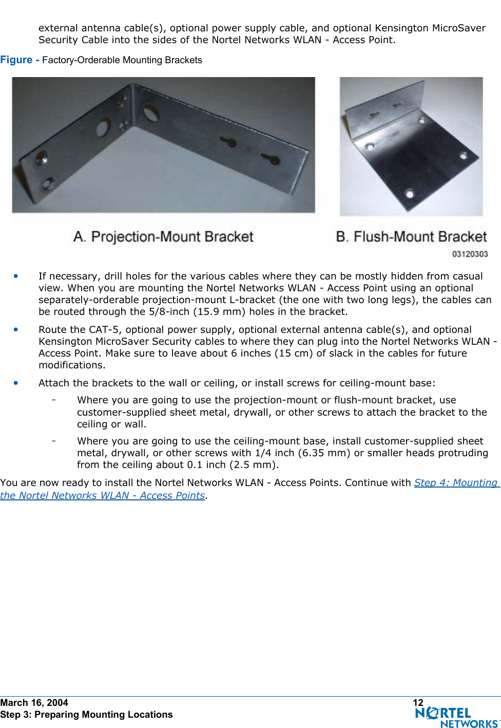 March 16, 2004 12 Step 3: Preparing Mounting Locationsexternal antenna cable(s), optional power supply cable, and optional Kensington MicroSaver Security Cable into the sides of the Nortel Networks WLAN - Access Point.Figure - Factory-Orderable Mounting Brackets•If necessary, drill holes for the various cables where they can be mostly hidden from casual view. When you are mounting the Nortel Networks WLAN - Access Point using an optional separately-orderable projection-mount L-bracket (the one with two long legs), the cables can be routed through the 5/8-inch (15.9 mm) holes in the bracket.•Route the CAT-5, optional power supply, optional external antenna cable(s), and optional Kensington MicroSaver Security cables to where they can plug into the Nortel Networks WLAN - Access Point. Make sure to leave about 6 inches (15 cm) of slack in the cables for future modifications.•Attach the brackets to the wall or ceiling, or install screws for ceiling-mount base:-Where you are going to use the projection-mount or flush-mount bracket, use customer-supplied sheet metal, drywall, or other screws to attach the bracket to the ceiling or wall.-Where you are going to use the ceiling-mount base, install customer-supplied sheet metal, drywall, or other screws with 1/4 inch (6.35 mm) or smaller heads protruding from the ceiling about 0.1 inch (2.5 mm).You are now ready to install the Nortel Networks WLAN - Access Points. Continue with Step 4: Mounting the Nortel Networks WLAN - Access Points.