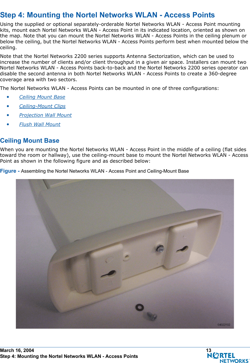 March 16, 2004 13 Step 4: Mounting the Nortel Networks WLAN - Access PointsStep 4: Mounting the Nortel Networks WLAN - Access PointsStep 4: Mounti ng the Nortel Networks WLAN - Access PointsUsing the supplied or optional separately-orderable Nortel Networks WLAN - Access Point mounting kits, mount each Nortel Networks WLAN - Access Point in its indicated location, oriented as shown on the map. Note that you can mount the Nortel Networks WLAN - Access Points in the ceiling plenum or below the ceiling, but the Nortel Networks WLAN - Access Points perform best when mounted below the ceiling.Note that the Nortel Networks 2200 series supports Antenna Sectorization, which can be used to increase the number of clients and/or client throughput in a given air space. Installers can mount two Nortel Networks WLAN - Access Points back-to-back and the Nortel Networks 2200 series operator can disable the second antenna in both Nortel Networks WLAN - Access Points to create a 360-degree coverage area with two sectors.The Nortel Networks WLAN - Access Points can be mounted in one of three configurations:•Ceiling Mount Base •Ceiling-Mount Clips •Projection Wall Mount •Flush Wall Mount Ceiling Mount BaseCe iling Mount BaseWhen you are mounting the Nortel Networks WLAN - Access Point in the middle of a ceiling (flat sides toward the room or hallway), use the ceiling-mount base to mount the Nortel Networks WLAN - Access Point as shown in the following figure and as described below:Figure - Assembling the Nortel Networks WLAN - Access Point and Ceiling-Mount Base