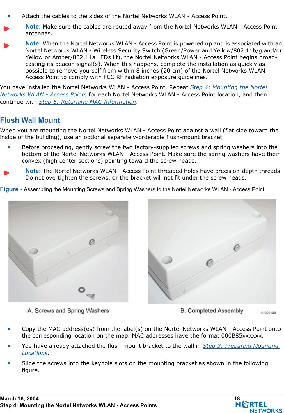 March 16, 2004 18 Step 4: Mounting the Nortel Networks WLAN - Access Points•Attach the cables to the sides of the Nortel Networks WLAN - Access Point.Note: Make sure the cables are routed away from the Nortel Networks WLAN - Access Point antennas.Note: When the Nortel Networks WLAN - Access Point is powered up and is associated with an Nortel Networks WLAN - Wireless Security Switch (Green/Power and Yellow/802.11b/g and/or Yellow or Amber/802.11a LEDs lit), the Nortel Networks WLAN - Access Point begins broad-casting its beacon signal(s). When this happens, complete the installation as quickly as possible to remove yourself from within 8 inches (20 cm) of the Nortel Networks WLAN - Access Point to comply with FCC RF radiation exposure guidelines.You have installed the Nortel Networks WLAN - Access Point. Repeat Step 4: Mounting the Nortel Networks WLAN - Access Points for each Nortel Networks WLAN - Access Point location, and then continue with Step 5: Returning MAC Information.Flush Wall MountFlush Wall MountWhen you are mounting the Nortel Networks WLAN - Access Point against a wall (flat side toward the inside of the building), use an optional separately-orderable flush-mount bracket.•Before proceeding, gently screw the two factory-supplied screws and spring washers into the bottom of the Nortel Networks WLAN - Access Point. Make sure the spring washers have their convex (high center sections) pointing toward the screw heads.Note: The Nortel Networks WLAN - Access Point threaded holes have precision-depth threads. Do not overtighten the screws, or the bracket will not fit under the screw heads.Figure - Assembling the Mounting Screws and Spring Washers to the Nortel Networks WLAN - Access Point•Copy the MAC address(es) from the label(s) on the Nortel Networks WLAN - Access Point onto the corresponding location on the map. MAC addresses have the format 000B85xxxxxx.•You have already attached the flush-mount bracket to the wall in Step 3: Preparing Mounting Locations.•Slide the screws into the keyhole slots on the mounting bracket as shown in the following figure.