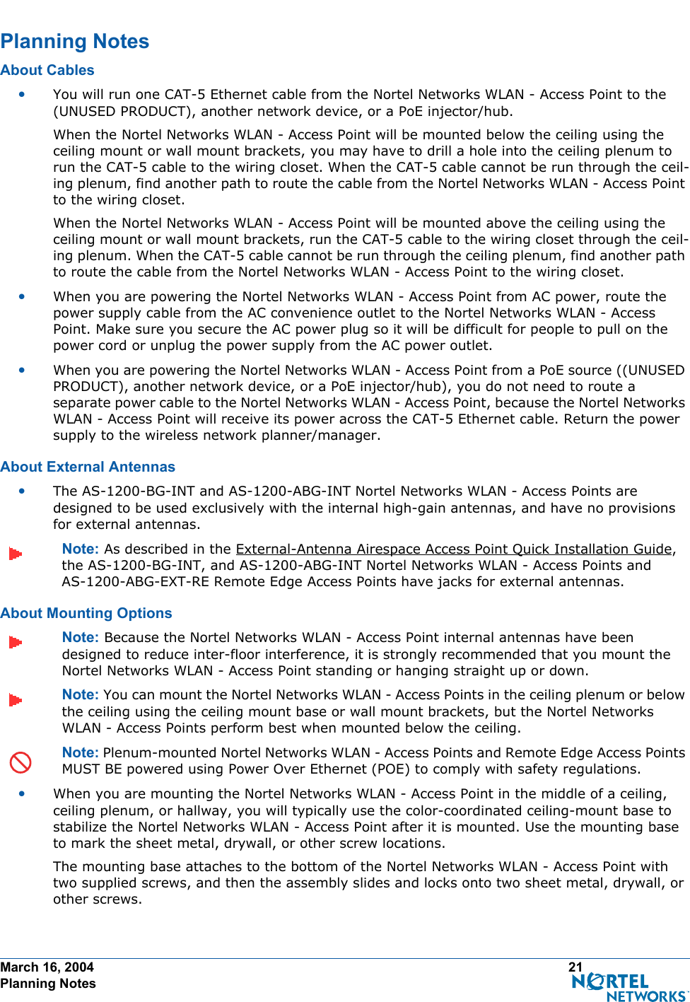 March 16, 2004 21 Planning NotesPlanning NotesPlanning NotesAbout CablesAbout Cables•You will run one CAT-5 Ethernet cable from the Nortel Networks WLAN - Access Point to the (UNUSED PRODUCT), another network device, or a PoE injector/hub. When the Nortel Networks WLAN - Access Point will be mounted below the ceiling using the ceiling mount or wall mount brackets, you may have to drill a hole into the ceiling plenum to run the CAT-5 cable to the wiring closet. When the CAT-5 cable cannot be run through the ceil-ing plenum, find another path to route the cable from the Nortel Networks WLAN - Access Point to the wiring closet.When the Nortel Networks WLAN - Access Point will be mounted above the ceiling using the ceiling mount or wall mount brackets, run the CAT-5 cable to the wiring closet through the ceil-ing plenum. When the CAT-5 cable cannot be run through the ceiling plenum, find another path to route the cable from the Nortel Networks WLAN - Access Point to the wiring closet.•When you are powering the Nortel Networks WLAN - Access Point from AC power, route the power supply cable from the AC convenience outlet to the Nortel Networks WLAN - Access Point. Make sure you secure the AC power plug so it will be difficult for people to pull on the power cord or unplug the power supply from the AC power outlet. •When you are powering the Nortel Networks WLAN - Access Point from a PoE source ((UNUSED PRODUCT), another network device, or a PoE injector/hub), you do not need to route a separate power cable to the Nortel Networks WLAN - Access Point, because the Nortel Networks WLAN - Access Point will receive its power across the CAT-5 Ethernet cable. Return the power supply to the wireless network planner/manager.About External AntennasAbout External Antennas•The AS-1200-BG-INT and AS-1200-ABG-INT Nortel Networks WLAN - Access Points are designed to be used exclusively with the internal high-gain antennas, and have no provisions for external antennas.Note: As described in the External-Antenna Airespace Access Point Quick Installation Guide, the AS-1200-BG-INT, and AS-1200-ABG-INT Nortel Networks WLAN - Access Points and AS-1200-ABG-EXT-RE Remote Edge Access Points have jacks for external antennas.About Mounting OptionsAbout Moun ting OptionsNote: Because the Nortel Networks WLAN - Access Point internal antennas have been designed to reduce inter-floor interference, it is strongly recommended that you mount the Nortel Networks WLAN - Access Point standing or hanging straight up or down.Note: You can mount the Nortel Networks WLAN - Access Points in the ceiling plenum or below the ceiling using the ceiling mount base or wall mount brackets, but the Nortel Networks WLAN - Access Points perform best when mounted below the ceiling.Note: Plenum-mounted Nortel Networks WLAN - Access Points and Remote Edge Access Points MUST BE powered using Power Over Ethernet (POE) to comply with safety regulations.•When you are mounting the Nortel Networks WLAN - Access Point in the middle of a ceiling, ceiling plenum, or hallway, you will typically use the color-coordinated ceiling-mount base to stabilize the Nortel Networks WLAN - Access Point after it is mounted. Use the mounting base to mark the sheet metal, drywall, or other screw locations.The mounting base attaches to the bottom of the Nortel Networks WLAN - Access Point with two supplied screws, and then the assembly slides and locks onto two sheet metal, drywall, or other screws. 